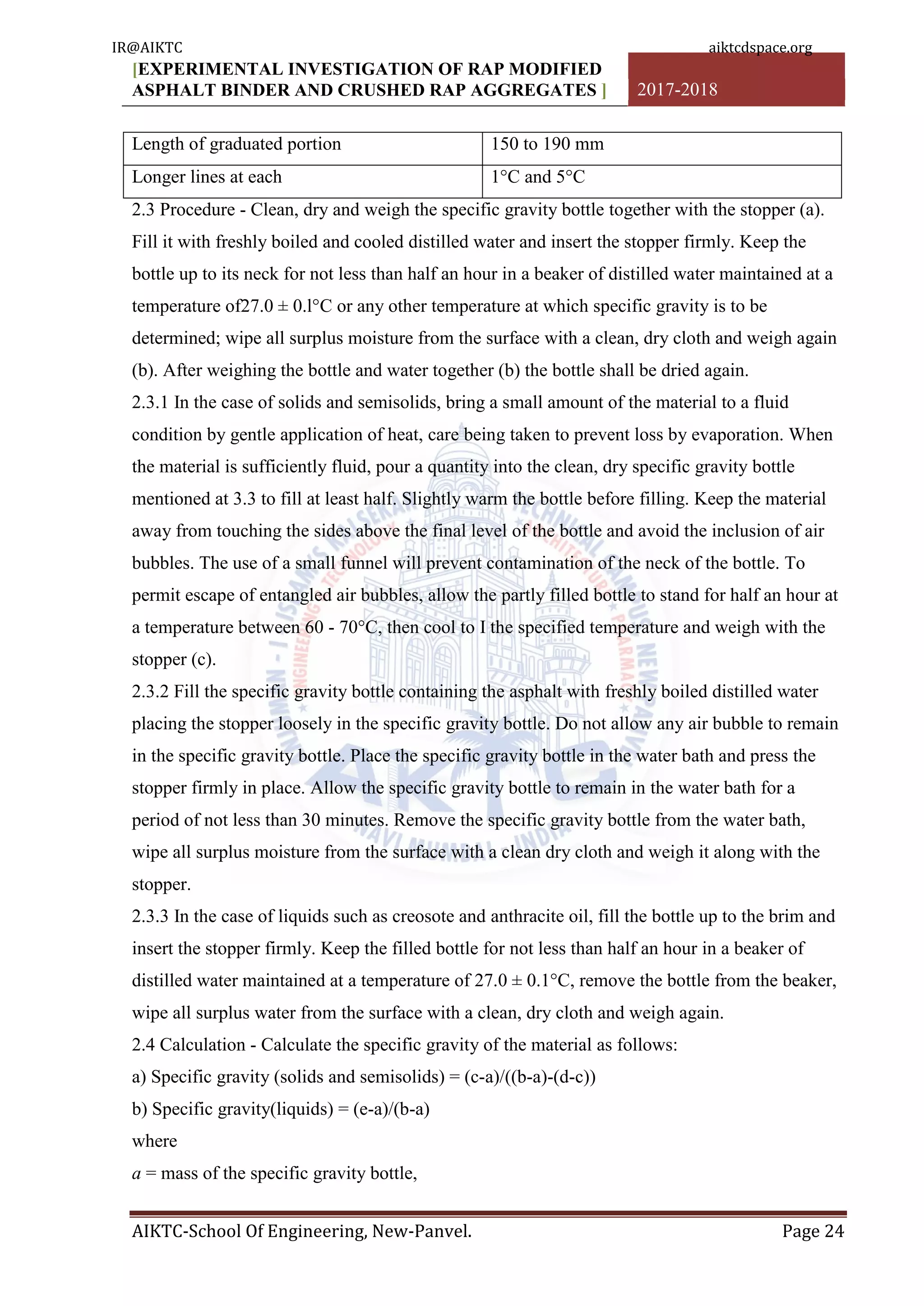 [EXPERIMENTAL INVESTIGATION OF RAP MODIFIED
ASPHALT BINDER AND CRUSHED RAP AGGREGATES ] 2017-2018
AIKTC-School Of Engineering, New-Panvel. Page 24
Length of graduated portion 150 to 190 mm
Longer lines at each 1°C and 5°C
2.3 Procedure - Clean, dry and weigh the specific gravity bottle together with the stopper (a).
Fill it with freshly boiled and cooled distilled water and insert the stopper firmly. Keep the
bottle up to its neck for not less than half an hour in a beaker of distilled water maintained at a
temperature of27.0 ± 0.l°C or any other temperature at which specific gravity is to be
determined; wipe all surplus moisture from the surface with a clean, dry cloth and weigh again
(b). After weighing the bottle and water together (b) the bottle shall be dried again.
2.3.1 In the case of solids and semisolids, bring a small amount of the material to a fluid
condition by gentle application of heat, care being taken to prevent loss by evaporation. When
the material is sufficiently fluid, pour a quantity into the clean, dry specific gravity bottle
mentioned at 3.3 to fill at least half. Slightly warm the bottle before filling. Keep the material
away from touching the sides above the final level of the bottle and avoid the inclusion of air
bubbles. The use of a small funnel will prevent contamination of the neck of the bottle. To
permit escape of entangled air bubbles, allow the partly filled bottle to stand for half an hour at
a temperature between 60 - 70°C, then cool to I the specified temperature and weigh with the
stopper (c).
2.3.2 Fill the specific gravity bottle containing the asphalt with freshly boiled distilled water
placing the stopper loosely in the specific gravity bottle. Do not allow any air bubble to remain
in the specific gravity bottle. Place the specific gravity bottle in the water bath and press the
stopper firmly in place. Allow the specific gravity bottle to remain in the water bath for a
period of not less than 30 minutes. Remove the specific gravity bottle from the water bath,
wipe all surplus moisture from the surface with a clean dry cloth and weigh it along with the
stopper.
2.3.3 In the case of liquids such as creosote and anthracite oil, fill the bottle up to the brim and
insert the stopper firmly. Keep the filled bottle for not less than half an hour in a beaker of
distilled water maintained at a temperature of 27.0 ± 0.1°C, remove the bottle from the beaker,
wipe all surplus water from the surface with a clean, dry cloth and weigh again.
2.4 Calculation - Calculate the specific gravity of the material as follows:
a) Specific gravity (solids and semisolids) = (c-a)/((b-a)-(d-c))
b) Specific gravity(liquids) = (e-a)/(b-a)
where
a = mass of the specific gravity bottle,
IR@AIKTC aiktcdspace.org
 