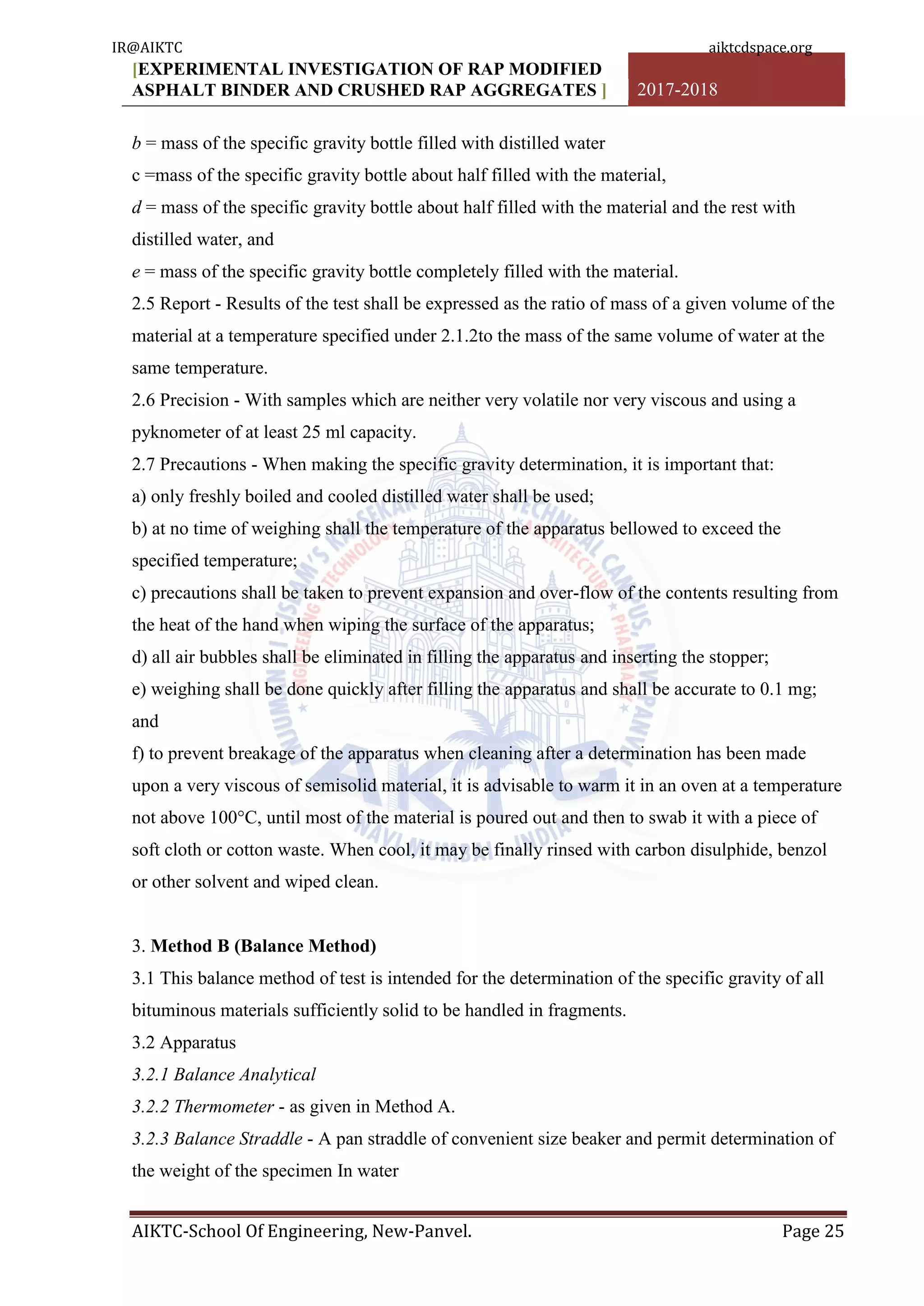 [EXPERIMENTAL INVESTIGATION OF RAP MODIFIED
ASPHALT BINDER AND CRUSHED RAP AGGREGATES ] 2017-2018
AIKTC-School Of Engineering, New-Panvel. Page 25
b = mass of the specific gravity bottle filled with distilled water
c =mass of the specific gravity bottle about half filled with the material,
d = mass of the specific gravity bottle about half filled with the material and the rest with
distilled water, and
e = mass of the specific gravity bottle completely filled with the material.
2.5 Report - Results of the test shall be expressed as the ratio of mass of a given volume of the
material at a temperature specified under 2.1.2to the mass of the same volume of water at the
same temperature.
2.6 Precision - With samples which are neither very volatile nor very viscous and using a
pyknometer of at least 25 ml capacity.
2.7 Precautions - When making the specific gravity determination, it is important that:
a) only freshly boiled and cooled distilled water shall be used;
b) at no time of weighing shall the temperature of the apparatus bellowed to exceed the
specified temperature;
c) precautions shall be taken to prevent expansion and over-flow of the contents resulting from
the heat of the hand when wiping the surface of the apparatus;
d) all air bubbles shall be eliminated in filling the apparatus and inserting the stopper;
e) weighing shall be done quickly after filling the apparatus and shall be accurate to 0.1 mg;
and
f) to prevent breakage of the apparatus when cleaning after a determination has been made
upon a very viscous of semisolid material, it is advisable to warm it in an oven at a temperature
not above 100°C, until most of the material is poured out and then to swab it with a piece of
soft cloth or cotton waste. When cool, it may be finally rinsed with carbon disulphide, benzol
or other solvent and wiped clean.
3. Method B (Balance Method)
3.1 This balance method of test is intended for the determination of the specific gravity of all
bituminous materials sufficiently solid to be handled in fragments.
3.2 Apparatus
3.2.1 Balance Analytical
3.2.2 Thermometer - as given in Method A.
3.2.3 Balance Straddle - A pan straddle of convenient size beaker and permit determination of
the weight of the specimen In water
IR@AIKTC aiktcdspace.org
 