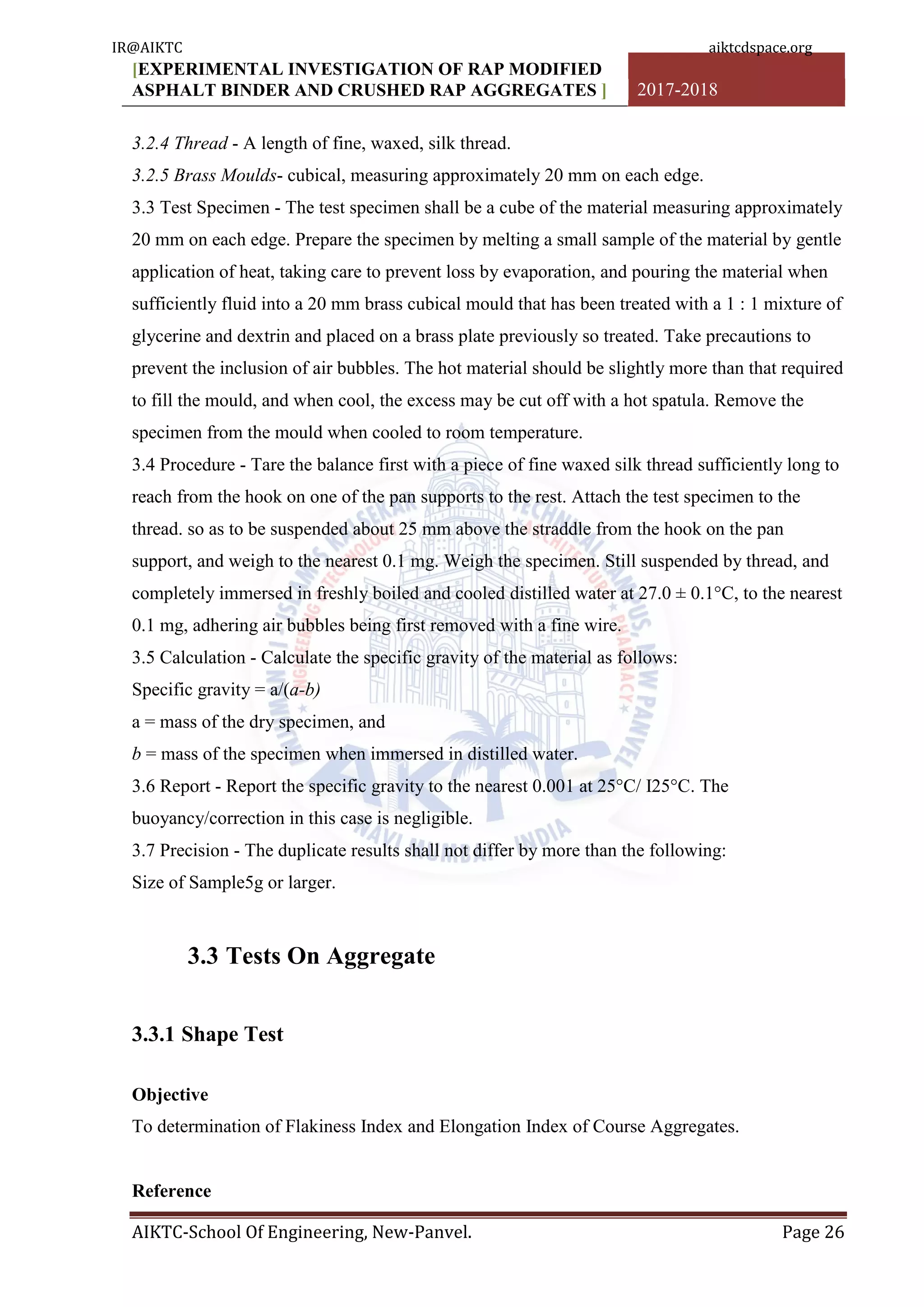 [EXPERIMENTAL INVESTIGATION OF RAP MODIFIED
ASPHALT BINDER AND CRUSHED RAP AGGREGATES ] 2017-2018
AIKTC-School Of Engineering, New-Panvel. Page 26
3.2.4 Thread - A length of fine, waxed, silk thread.
3.2.5 Brass Moulds- cubical, measuring approximately 20 mm on each edge.
3.3 Test Specimen - The test specimen shall be a cube of the material measuring approximately
20 mm on each edge. Prepare the specimen by melting a small sample of the material by gentle
application of heat, taking care to prevent loss by evaporation, and pouring the material when
sufficiently fluid into a 20 mm brass cubical mould that has been treated with a 1 : 1 mixture of
glycerine and dextrin and placed on a brass plate previously so treated. Take precautions to
prevent the inclusion of air bubbles. The hot material should be slightly more than that required
to fill the mould, and when cool, the excess may be cut off with a hot spatula. Remove the
specimen from the mould when cooled to room temperature.
3.4 Procedure - Tare the balance first with a piece of fine waxed silk thread sufficiently long to
reach from the hook on one of the pan supports to the rest. Attach the test specimen to the
thread. so as to be suspended about 25 mm above the straddle from the hook on the pan
support, and weigh to the nearest 0.1 mg. Weigh the specimen. Still suspended by thread, and
completely immersed in freshly boiled and cooled distilled water at 27.0 ± 0.1°C, to the nearest
0.1 mg, adhering air bubbles being first removed with a fine wire.
3.5 Calculation - Calculate the specific gravity of the material as follows:
Specific gravity = a/(a-b)
a = mass of the dry specimen, and
b = mass of the specimen when immersed in distilled water.
3.6 Report - Report the specific gravity to the nearest 0.001 at 25°C/ I25°C. The
buoyancy/correction in this case is negligible.
3.7 Precision - The duplicate results shall not differ by more than the following:
Size of Sample5g or larger.
3.3 Tests On Aggregate
3.3.1 Shape Test
Objective
To determination of Flakiness Index and Elongation Index of Course Aggregates.
Reference
IR@AIKTC aiktcdspace.org
 