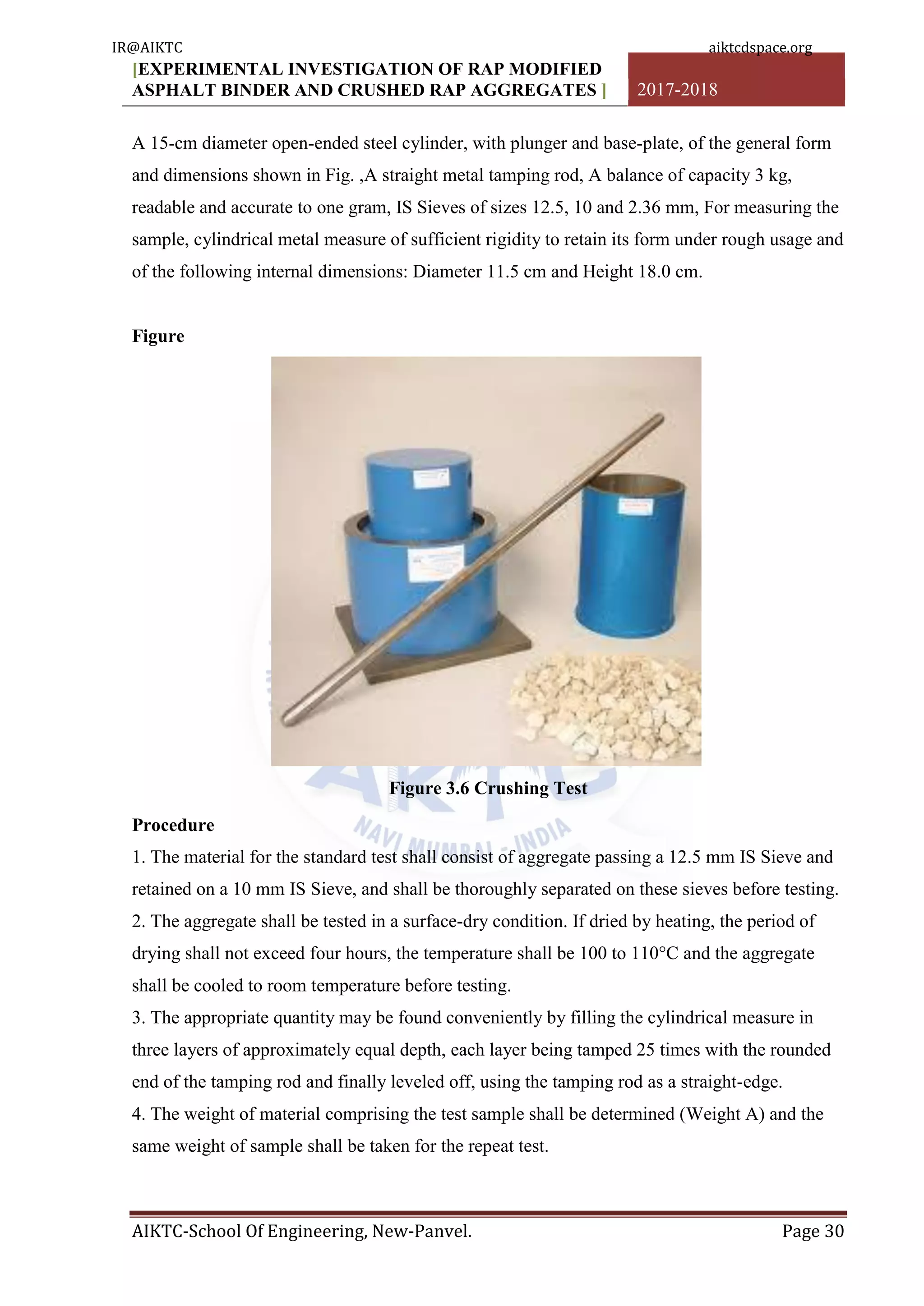 [EXPERIMENTAL INVESTIGATION OF RAP MODIFIED
ASPHALT BINDER AND CRUSHED RAP AGGREGATES ] 2017-2018
AIKTC-School Of Engineering, New-Panvel. Page 30
A 15-cm diameter open-ended steel cylinder, with plunger and base-plate, of the general form
and dimensions shown in Fig. ,A straight metal tamping rod, A balance of capacity 3 kg,
readable and accurate to one gram, IS Sieves of sizes 12.5, 10 and 2.36 mm, For measuring the
sample, cylindrical metal measure of sufficient rigidity to retain its form under rough usage and
of the following internal dimensions: Diameter 11.5 cm and Height 18.0 cm.
Figure
Figure 3.6 Crushing Test
Procedure
1. The material for the standard test shall consist of aggregate passing a 12.5 mm IS Sieve and
retained on a 10 mm IS Sieve, and shall be thoroughly separated on these sieves before testing.
2. The aggregate shall be tested in a surface-dry condition. If dried by heating, the period of
drying shall not exceed four hours, the temperature shall be 100 to 110°C and the aggregate
shall be cooled to room temperature before testing.
3. The appropriate quantity may be found conveniently by filling the cylindrical measure in
three layers of approximately equal depth, each layer being tamped 25 times with the rounded
end of the tamping rod and finally leveled off, using the tamping rod as a straight-edge.
4. The weight of material comprising the test sample shall be determined (Weight A) and the
same weight of sample shall be taken for the repeat test.
IR@AIKTC aiktcdspace.org
 