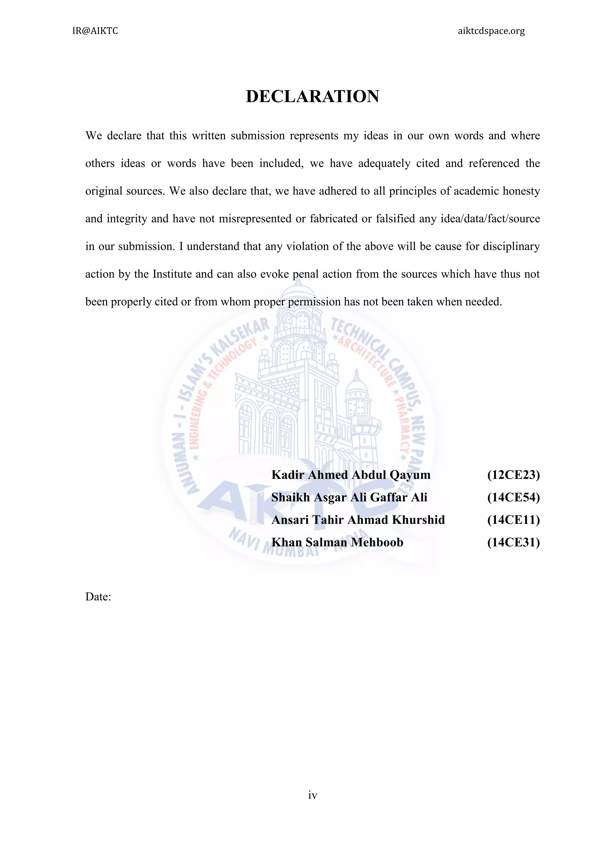 iv
DECLARATION
We declare that this written submission represents my ideas in our own words and where
others ideas or words have been included, we have adequately cited and referenced the
original sources. We also declare that, we have adhered to all principles of academic honesty
and integrity and have not misrepresented or fabricated or falsified any idea/data/fact/source
in our submission. I understand that any violation of the above will be cause for disciplinary
action by the Institute and can also evoke penal action from the sources which have thus not
been properly cited or from whom proper permission has not been taken when needed.
Kadir Ahmed Abdul Qayum (12CE23)
Shaikh Asgar Ali Gaffar Ali (14CE54)
Ansari Tahir Ahmad Khurshid (14CE11)
Khan Salman Mehboob (14CE31)
Date:
IR@AIKTC aiktcdspace.org
 