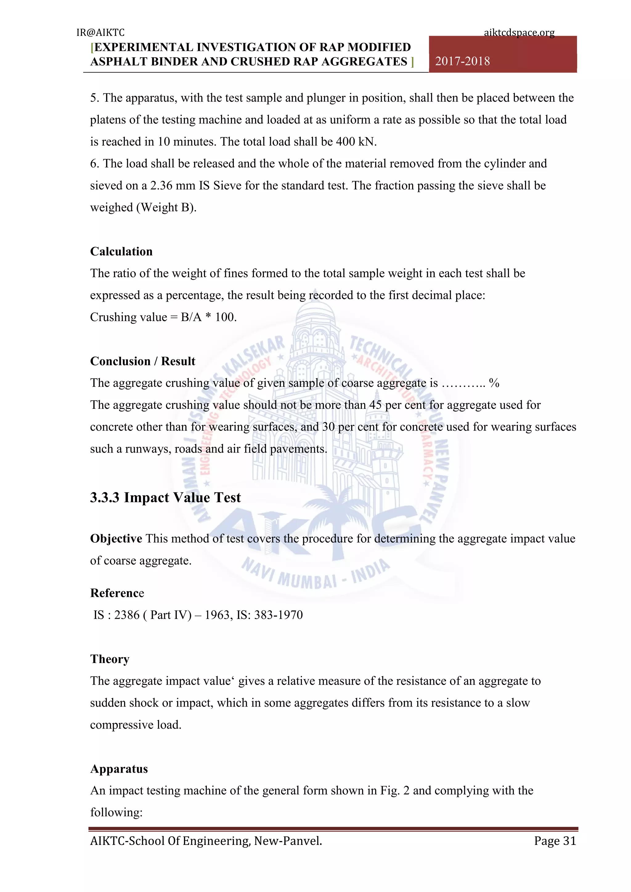 [EXPERIMENTAL INVESTIGATION OF RAP MODIFIED
ASPHALT BINDER AND CRUSHED RAP AGGREGATES ] 2017-2018
AIKTC-School Of Engineering, New-Panvel. Page 31
5. The apparatus, with the test sample and plunger in position, shall then be placed between the
platens of the testing machine and loaded at as uniform a rate as possible so that the total load
is reached in 10 minutes. The total load shall be 400 kN.
6. The load shall be released and the whole of the material removed from the cylinder and
sieved on a 2.36 mm IS Sieve for the standard test. The fraction passing the sieve shall be
weighed (Weight B).
Calculation
The ratio of the weight of fines formed to the total sample weight in each test shall be
expressed as a percentage, the result being recorded to the first decimal place:
Crushing value = B/A * 100.
Conclusion / Result
The aggregate crushing value of given sample of coarse aggregate is ……….. %
The aggregate crushing value should not be more than 45 per cent for aggregate used for
concrete other than for wearing surfaces, and 30 per cent for concrete used for wearing surfaces
such a runways, roads and air field pavements.
3.3.3 Impact Value Test
Objective This method of test covers the procedure for determining the aggregate impact value
of coarse aggregate.
Reference
IS : 2386 ( Part IV) – 1963, IS: 383-1970
Theory
The aggregate impact value„ gives a relative measure of the resistance of an aggregate to
sudden shock or impact, which in some aggregates differs from its resistance to a slow
compressive load.
Apparatus
An impact testing machine of the general form shown in Fig. 2 and complying with the
following:
IR@AIKTC aiktcdspace.org
 