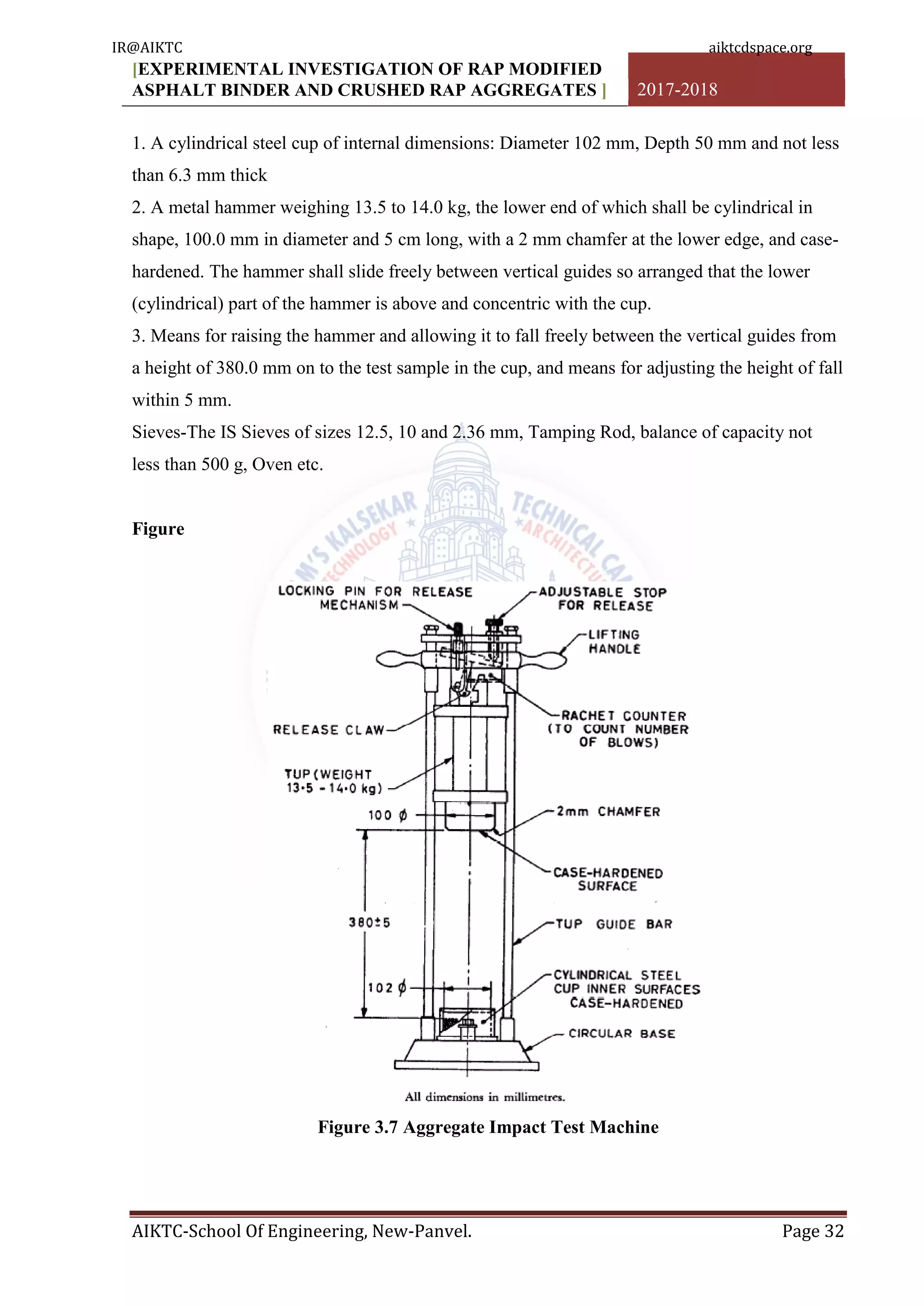 [EXPERIMENTAL INVESTIGATION OF RAP MODIFIED
ASPHALT BINDER AND CRUSHED RAP AGGREGATES ] 2017-2018
AIKTC-School Of Engineering, New-Panvel. Page 32
1. A cylindrical steel cup of internal dimensions: Diameter 102 mm, Depth 50 mm and not less
than 6.3 mm thick
2. A metal hammer weighing 13.5 to 14.0 kg, the lower end of which shall be cylindrical in
shape, 100.0 mm in diameter and 5 cm long, with a 2 mm chamfer at the lower edge, and case-
hardened. The hammer shall slide freely between vertical guides so arranged that the lower
(cylindrical) part of the hammer is above and concentric with the cup.
3. Means for raising the hammer and allowing it to fall freely between the vertical guides from
a height of 380.0 mm on to the test sample in the cup, and means for adjusting the height of fall
within 5 mm.
Sieves-The IS Sieves of sizes 12.5, 10 and 2.36 mm, Tamping Rod, balance of capacity not
less than 500 g, Oven etc.
Figure
Figure 3.7 Aggregate Impact Test Machine
IR@AIKTC aiktcdspace.org
 