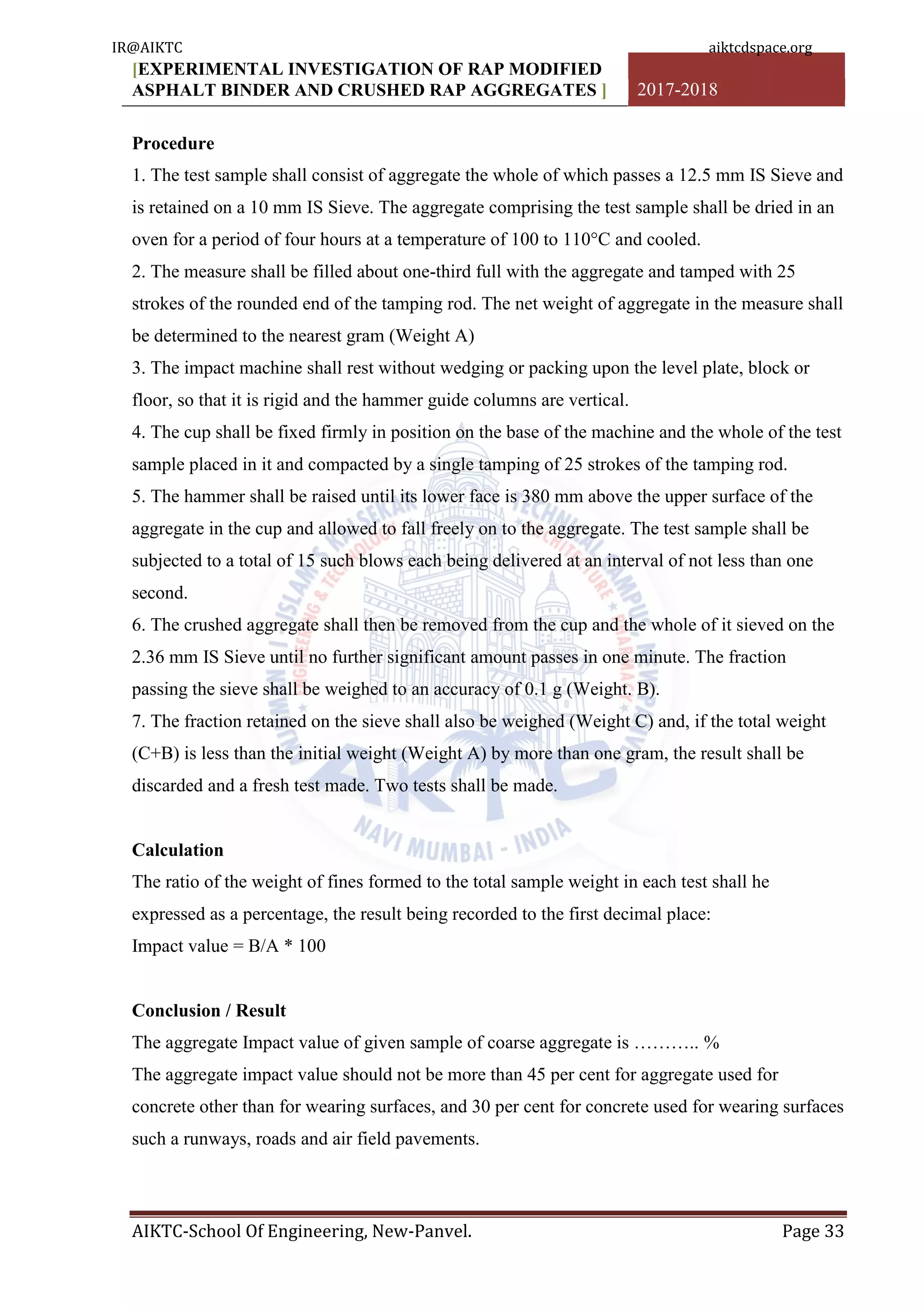 [EXPERIMENTAL INVESTIGATION OF RAP MODIFIED
ASPHALT BINDER AND CRUSHED RAP AGGREGATES ] 2017-2018
AIKTC-School Of Engineering, New-Panvel. Page 33
Procedure
1. The test sample shall consist of aggregate the whole of which passes a 12.5 mm IS Sieve and
is retained on a 10 mm IS Sieve. The aggregate comprising the test sample shall be dried in an
oven for a period of four hours at a temperature of 100 to 110°C and cooled.
2. The measure shall be filled about one-third full with the aggregate and tamped with 25
strokes of the rounded end of the tamping rod. The net weight of aggregate in the measure shall
be determined to the nearest gram (Weight A)
3. The impact machine shall rest without wedging or packing upon the level plate, block or
floor, so that it is rigid and the hammer guide columns are vertical.
4. The cup shall be fixed firmly in position on the base of the machine and the whole of the test
sample placed in it and compacted by a single tamping of 25 strokes of the tamping rod.
5. The hammer shall be raised until its lower face is 380 mm above the upper surface of the
aggregate in the cup and allowed to fall freely on to the aggregate. The test sample shall be
subjected to a total of 15 such blows each being delivered at an interval of not less than one
second.
6. The crushed aggregate shall then be removed from the cup and the whole of it sieved on the
2.36 mm IS Sieve until no further significant amount passes in one minute. The fraction
passing the sieve shall be weighed to an accuracy of 0.1 g (Weight. B).
7. The fraction retained on the sieve shall also be weighed (Weight C) and, if the total weight
(C+B) is less than the initial weight (Weight A) by more than one gram, the result shall be
discarded and a fresh test made. Two tests shall be made.
Calculation
The ratio of the weight of fines formed to the total sample weight in each test shall he
expressed as a percentage, the result being recorded to the first decimal place:
Impact value = B/A * 100
Conclusion / Result
The aggregate Impact value of given sample of coarse aggregate is ……….. %
The aggregate impact value should not be more than 45 per cent for aggregate used for
concrete other than for wearing surfaces, and 30 per cent for concrete used for wearing surfaces
such a runways, roads and air field pavements.
IR@AIKTC aiktcdspace.org
 