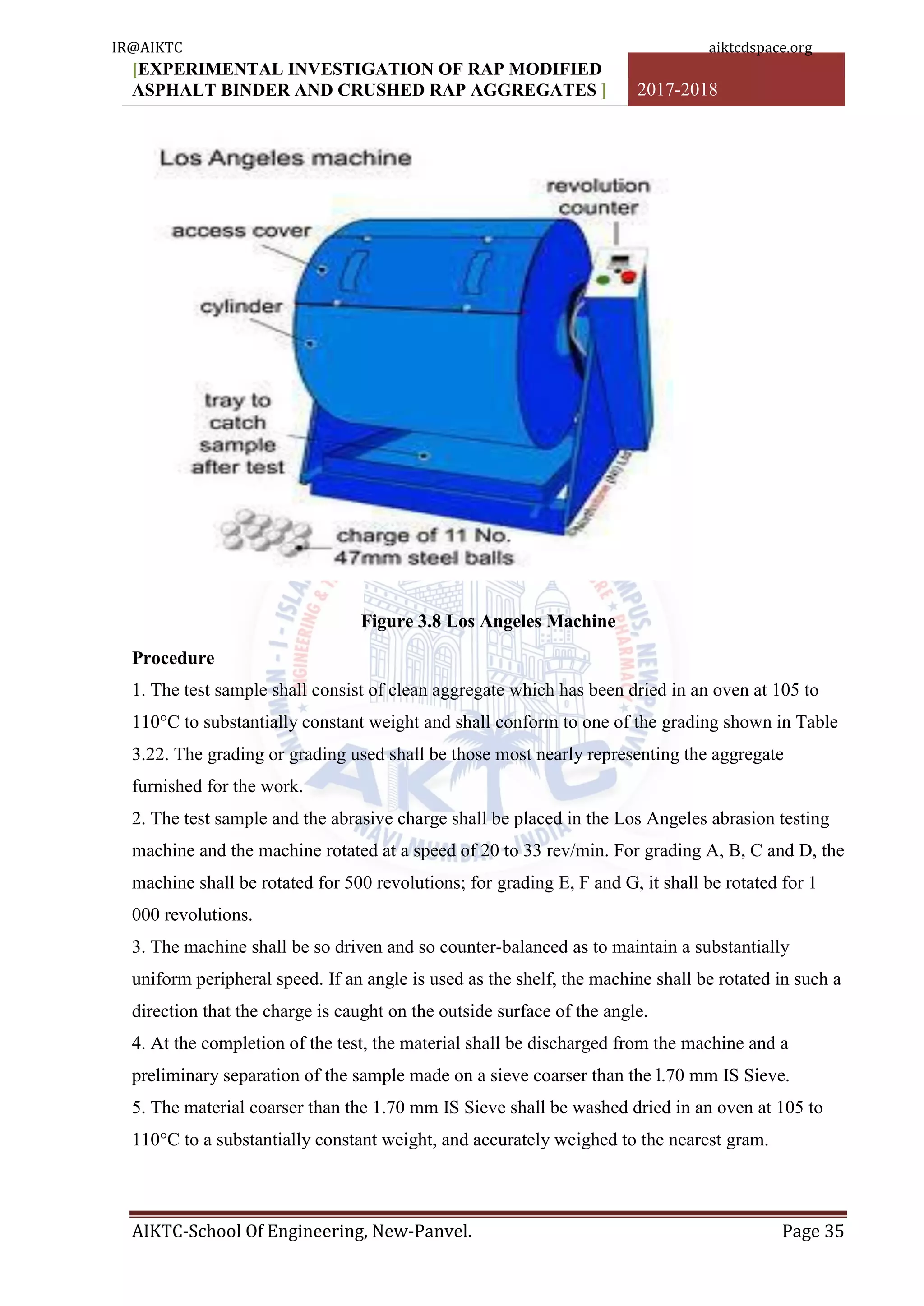 [EXPERIMENTAL INVESTIGATION OF RAP MODIFIED
ASPHALT BINDER AND CRUSHED RAP AGGREGATES ] 2017-2018
AIKTC-School Of Engineering, New-Panvel. Page 35
Figure 3.8 Los Angeles Machine
Procedure
1. The test sample shall consist of clean aggregate which has been dried in an oven at 105 to
110°C to substantially constant weight and shall conform to one of the grading shown in Table
3.22. The grading or grading used shall be those most nearly representing the aggregate
furnished for the work.
2. The test sample and the abrasive charge shall be placed in the Los Angeles abrasion testing
machine and the machine rotated at a speed of 20 to 33 rev/min. For grading A, B, C and D, the
machine shall be rotated for 500 revolutions; for grading E, F and G, it shall be rotated for 1
000 revolutions.
3. The machine shall be so driven and so counter-balanced as to maintain a substantially
uniform peripheral speed. If an angle is used as the shelf, the machine shall be rotated in such a
direction that the charge is caught on the outside surface of the angle.
4. At the completion of the test, the material shall be discharged from the machine and a
preliminary separation of the sample made on a sieve coarser than the l.70 mm IS Sieve.
5. The material coarser than the 1.70 mm IS Sieve shall be washed dried in an oven at 105 to
110°C to a substantially constant weight, and accurately weighed to the nearest gram.
IR@AIKTC aiktcdspace.org
 