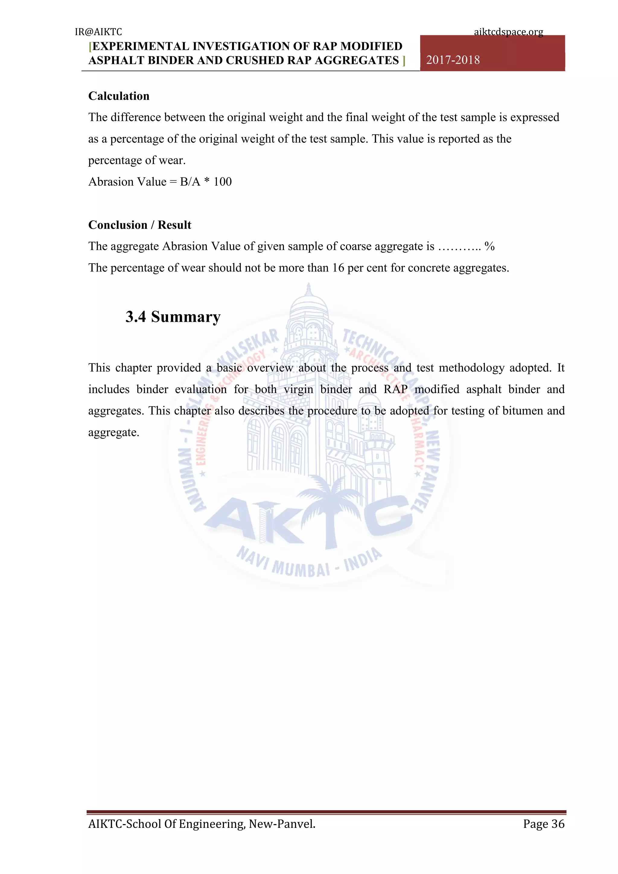 [EXPERIMENTAL INVESTIGATION OF RAP MODIFIED
ASPHALT BINDER AND CRUSHED RAP AGGREGATES ] 2017-2018
AIKTC-School Of Engineering, New-Panvel. Page 36
Calculation
The difference between the original weight and the final weight of the test sample is expressed
as a percentage of the original weight of the test sample. This value is reported as the
percentage of wear.
Abrasion Value = B/A * 100
Conclusion / Result
The aggregate Abrasion Value of given sample of coarse aggregate is ……….. %
The percentage of wear should not be more than 16 per cent for concrete aggregates.
3.4 Summary
This chapter provided a basic overview about the process and test methodology adopted. It
includes binder evaluation for both virgin binder and RAP modified asphalt binder and
aggregates. This chapter also describes the procedure to be adopted for testing of bitumen and
aggregate.
IR@AIKTC aiktcdspace.org
 