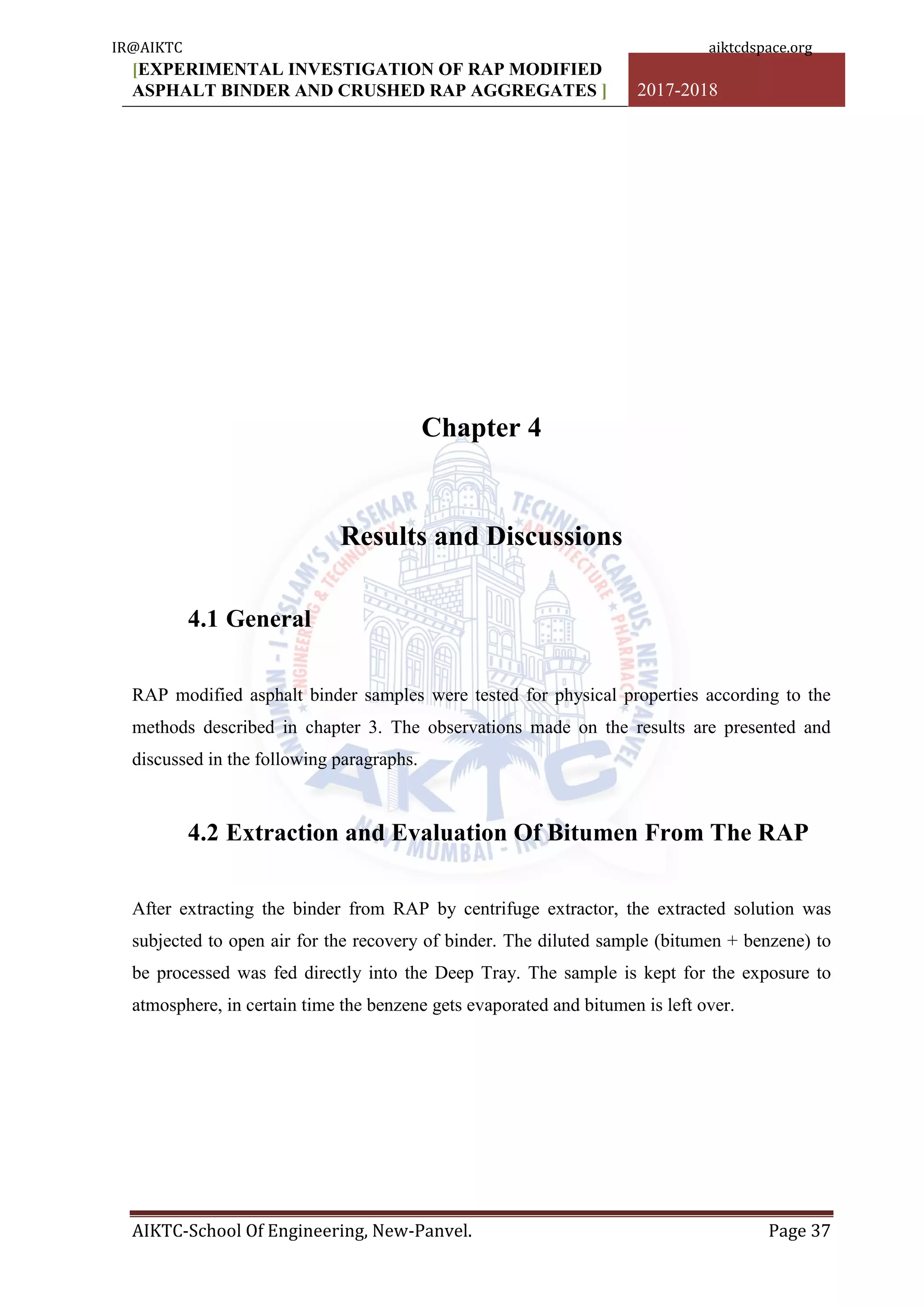 [EXPERIMENTAL INVESTIGATION OF RAP MODIFIED
ASPHALT BINDER AND CRUSHED RAP AGGREGATES ] 2017-2018
AIKTC-School Of Engineering, New-Panvel. Page 37
Chapter 4
Results and Discussions
4.1 General
RAP modified asphalt binder samples were tested for physical properties according to the
methods described in chapter 3. The observations made on the results are presented and
discussed in the following paragraphs.
4.2 Extraction and Evaluation Of Bitumen From The RAP
After extracting the binder from RAP by centrifuge extractor, the extracted solution was
subjected to open air for the recovery of binder. The diluted sample (bitumen + benzene) to
be processed was fed directly into the Deep Tray. The sample is kept for the exposure to
atmosphere, in certain time the benzene gets evaporated and bitumen is left over.
IR@AIKTC aiktcdspace.org
 