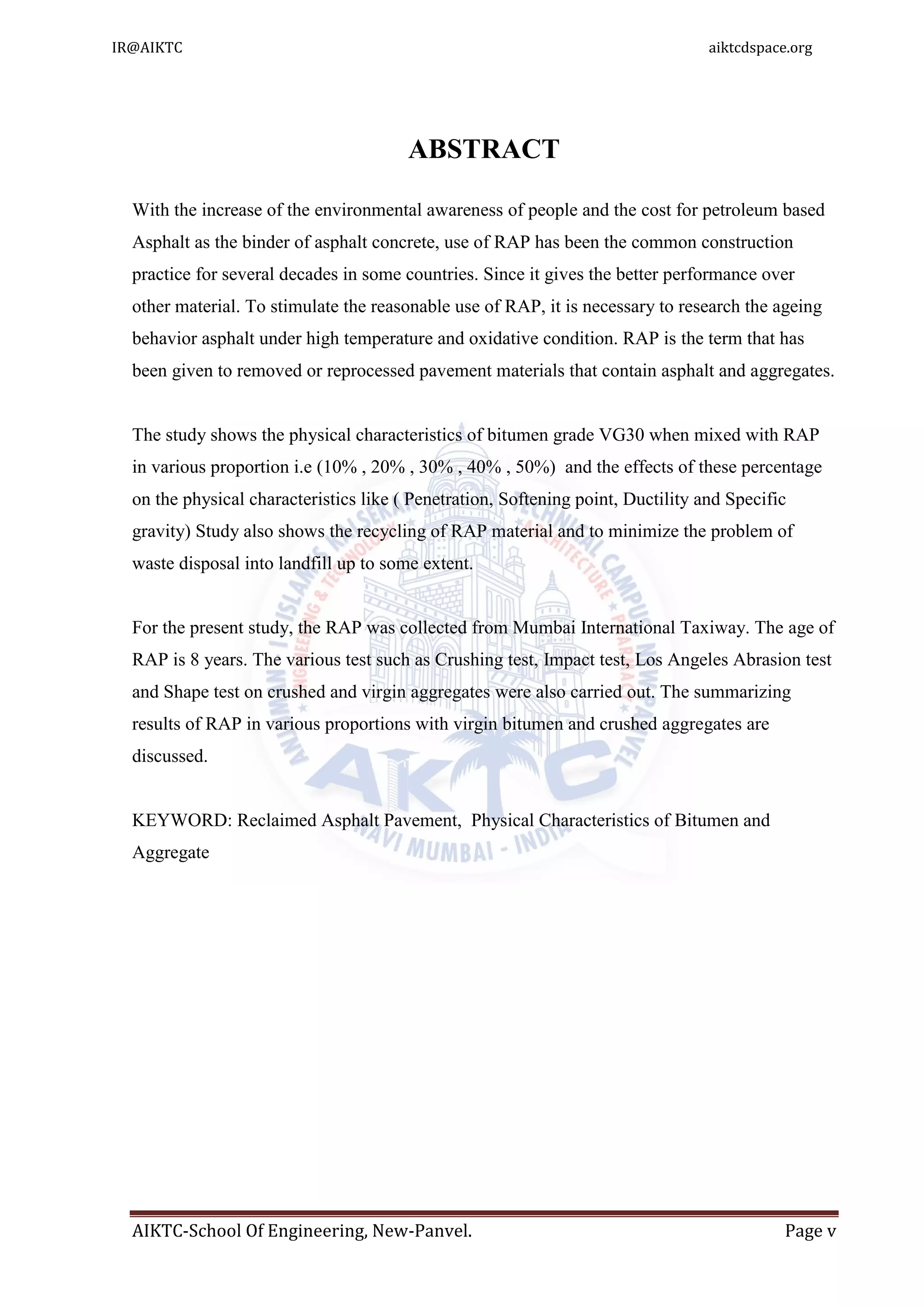 AIKTC-School Of Engineering, New-Panvel. Page v
ABSTRACT
With the increase of the environmental awareness of people and the cost for petroleum based
Asphalt as the binder of asphalt concrete, use of RAP has been the common construction
practice for several decades in some countries. Since it gives the better performance over
other material. To stimulate the reasonable use of RAP, it is necessary to research the ageing
behavior asphalt under high temperature and oxidative condition. RAP is the term that has
been given to removed or reprocessed pavement materials that contain asphalt and aggregates.
The study shows the physical characteristics of bitumen grade VG30 when mixed with RAP
in various proportion i.e (10% , 20% , 30% , 40% , 50%) and the effects of these percentage
on the physical characteristics like ( Penetration, Softening point, Ductility and Specific
gravity) Study also shows the recycling of RAP material and to minimize the problem of
waste disposal into landfill up to some extent.
For the present study, the RAP was collected from Mumbai International Taxiway. The age of
RAP is 8 years. The various test such as Crushing test, Impact test, Los Angeles Abrasion test
and Shape test on crushed and virgin aggregates were also carried out. The summarizing
results of RAP in various proportions with virgin bitumen and crushed aggregates are
discussed.
KEYWORD: Reclaimed Asphalt Pavement, Physical Characteristics of Bitumen and
Aggregate
IR@AIKTC aiktcdspace.org
 