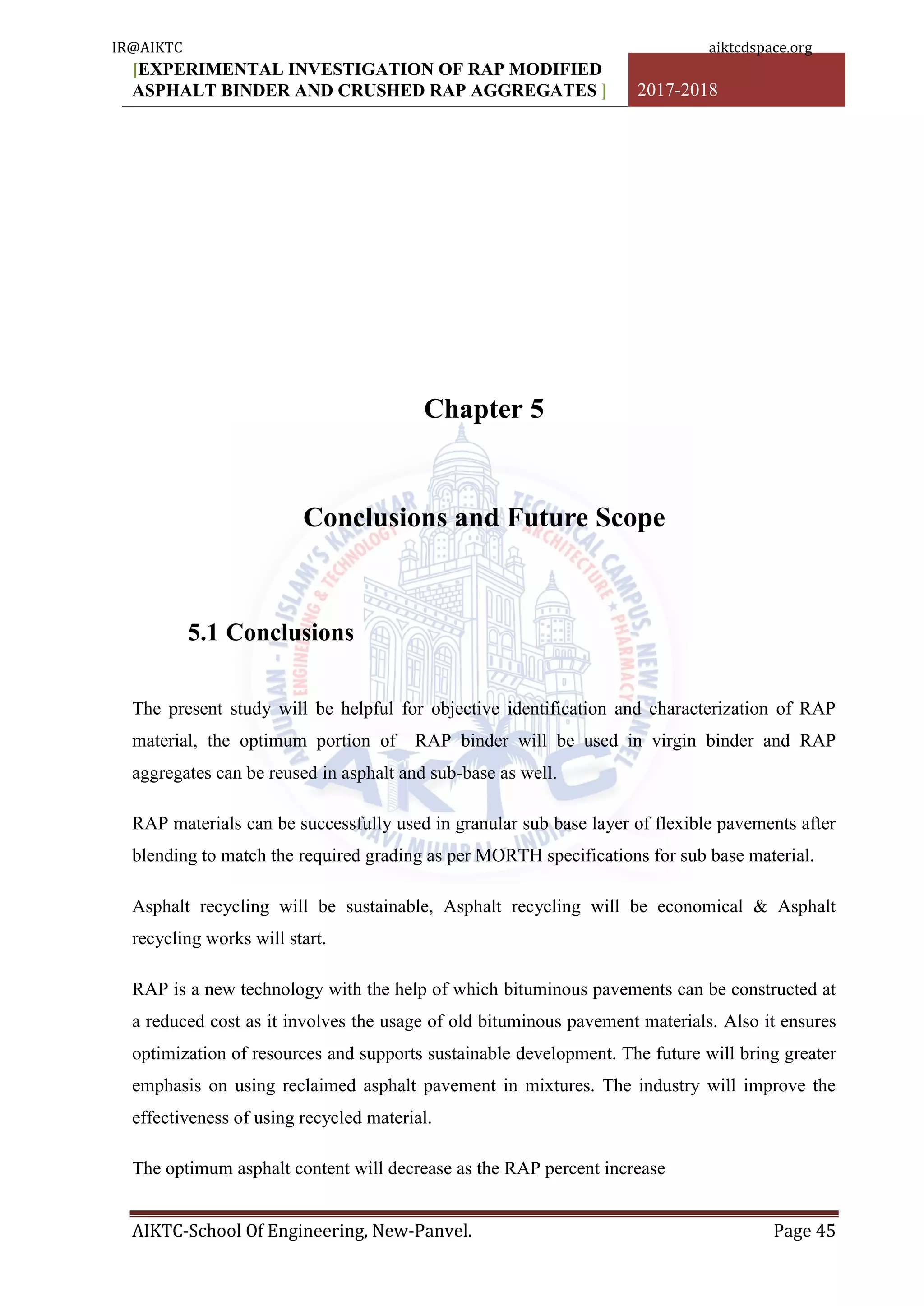 [EXPERIMENTAL INVESTIGATION OF RAP MODIFIED
ASPHALT BINDER AND CRUSHED RAP AGGREGATES ] 2017-2018
AIKTC-School Of Engineering, New-Panvel. Page 45
Chapter 5
Conclusions and Future Scope
5.1 Conclusions
The present study will be helpful for objective identification and characterization of RAP
material, the optimum portion of RAP binder will be used in virgin binder and RAP
aggregates can be reused in asphalt and sub-base as well.
RAP materials can be successfully used in granular sub base layer of flexible pavements after
blending to match the required grading as per MORTH specifications for sub base material.
Asphalt recycling will be sustainable, Asphalt recycling will be economical & Asphalt
recycling works will start.
RAP is a new technology with the help of which bituminous pavements can be constructed at
a reduced cost as it involves the usage of old bituminous pavement materials. Also it ensures
optimization of resources and supports sustainable development. The future will bring greater
emphasis on using reclaimed asphalt pavement in mixtures. The industry will improve the
effectiveness of using recycled material.
The optimum asphalt content will decrease as the RAP percent increase
IR@AIKTC aiktcdspace.org
 