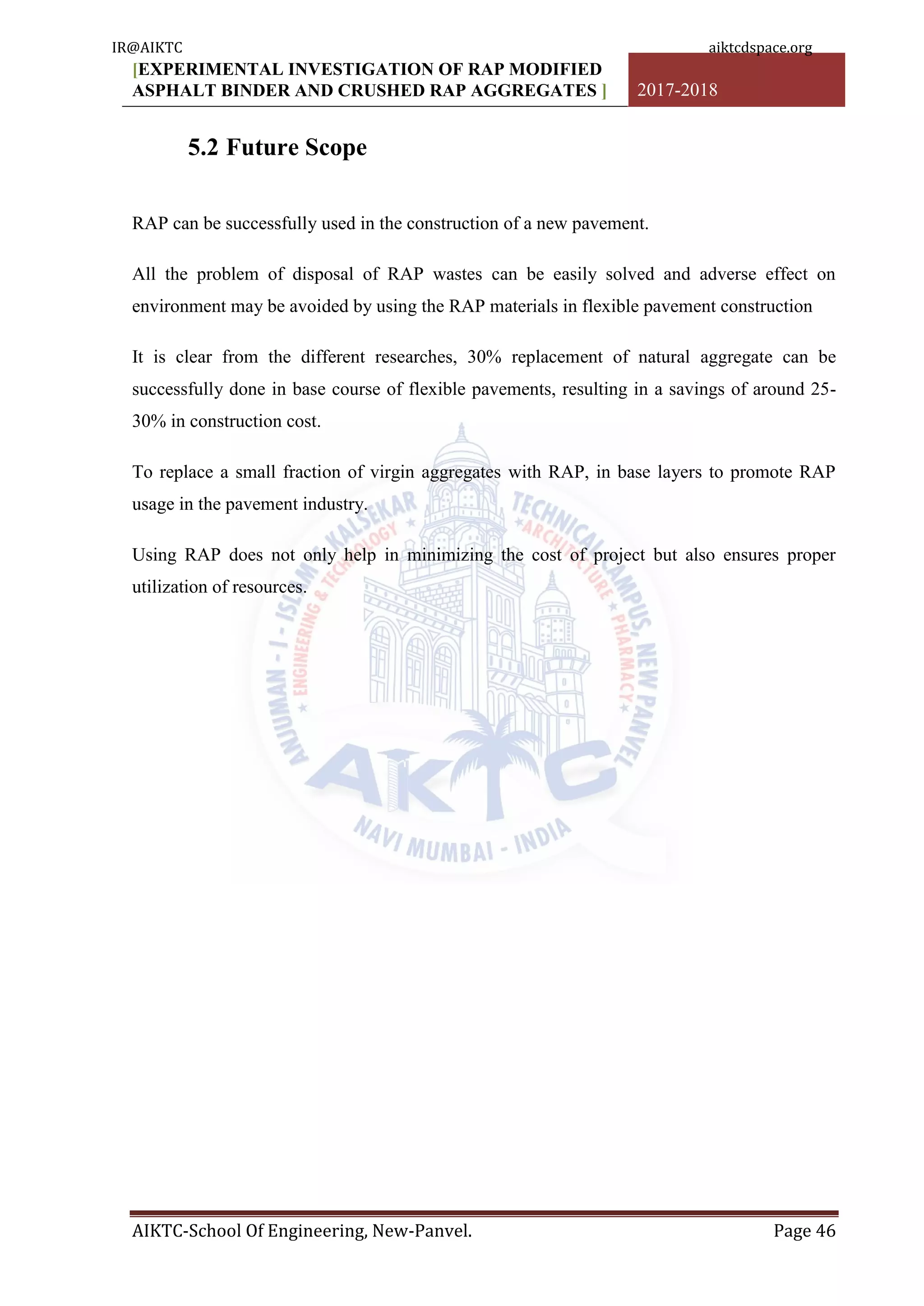 [EXPERIMENTAL INVESTIGATION OF RAP MODIFIED
ASPHALT BINDER AND CRUSHED RAP AGGREGATES ] 2017-2018
AIKTC-School Of Engineering, New-Panvel. Page 46
5.2 Future Scope
RAP can be successfully used in the construction of a new pavement.
All the problem of disposal of RAP wastes can be easily solved and adverse effect on
environment may be avoided by using the RAP materials in flexible pavement construction
It is clear from the different researches, 30% replacement of natural aggregate can be
successfully done in base course of flexible pavements, resulting in a savings of around 25-
30% in construction cost.
To replace a small fraction of virgin aggregates with RAP, in base layers to promote RAP
usage in the pavement industry.
Using RAP does not only help in minimizing the cost of project but also ensures proper
utilization of resources.
IR@AIKTC aiktcdspace.org
 