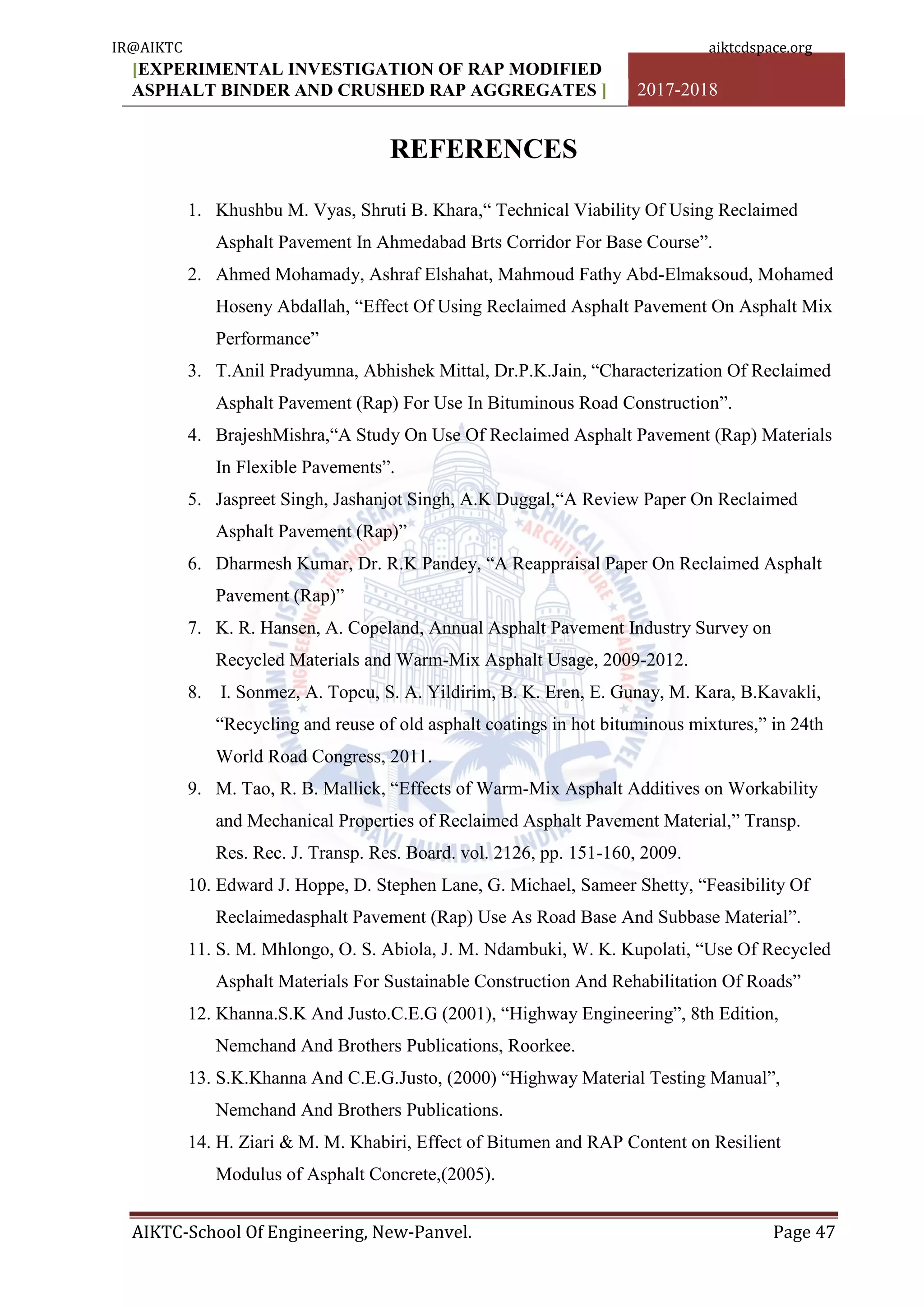 [EXPERIMENTAL INVESTIGATION OF RAP MODIFIED
ASPHALT BINDER AND CRUSHED RAP AGGREGATES ] 2017-2018
AIKTC-School Of Engineering, New-Panvel. Page 47
REFERENCES
1. Khushbu M. Vyas, Shruti B. Khara,“ Technical Viability Of Using Reclaimed
Asphalt Pavement In Ahmedabad Brts Corridor For Base Course”.
2. Ahmed Mohamady, Ashraf Elshahat, Mahmoud Fathy Abd-Elmaksoud, Mohamed
Hoseny Abdallah, “Effect Of Using Reclaimed Asphalt Pavement On Asphalt Mix
Performance”
3. T.Anil Pradyumna, Abhishek Mittal, Dr.P.K.Jain, “Characterization Of Reclaimed
Asphalt Pavement (Rap) For Use In Bituminous Road Construction”.
4. BrajeshMishra,“A Study On Use Of Reclaimed Asphalt Pavement (Rap) Materials
In Flexible Pavements”.
5. Jaspreet Singh, Jashanjot Singh, A.K Duggal,“A Review Paper On Reclaimed
Asphalt Pavement (Rap)”
6. Dharmesh Kumar, Dr. R.K Pandey, “A Reappraisal Paper On Reclaimed Asphalt
Pavement (Rap)”
7. K. R. Hansen, A. Copeland, Annual Asphalt Pavement Industry Survey on
Recycled Materials and Warm-Mix Asphalt Usage, 2009-2012.
8. I. Sonmez, A. Topcu, S. A. Yildirim, B. K. Eren, E. Gunay, M. Kara, B.Kavakli,
“Recycling and reuse of old asphalt coatings in hot bituminous mixtures,” in 24th
World Road Congress, 2011.
9. M. Tao, R. B. Mallick, “Effects of Warm-Mix Asphalt Additives on Workability
and Mechanical Properties of Reclaimed Asphalt Pavement Material,” Transp.
Res. Rec. J. Transp. Res. Board. vol. 2126, pp. 151-160, 2009.
10. Edward J. Hoppe, D. Stephen Lane, G. Michael, Sameer Shetty, “Feasibility Of
Reclaimedasphalt Pavement (Rap) Use As Road Base And Subbase Material”.
11. S. M. Mhlongo, O. S. Abiola, J. M. Ndambuki, W. K. Kupolati, “Use Of Recycled
Asphalt Materials For Sustainable Construction And Rehabilitation Of Roads”
12. Khanna.S.K And Justo.C.E.G (2001), “Highway Engineering”, 8th Edition,
Nemchand And Brothers Publications, Roorkee.
13. S.K.Khanna And C.E.G.Justo, (2000) “Highway Material Testing Manual”,
Nemchand And Brothers Publications.
14. H. Ziari & M. M. Khabiri, Effect of Bitumen and RAP Content on Resilient
Modulus of Asphalt Concrete,(2005).
IR@AIKTC aiktcdspace.org
 