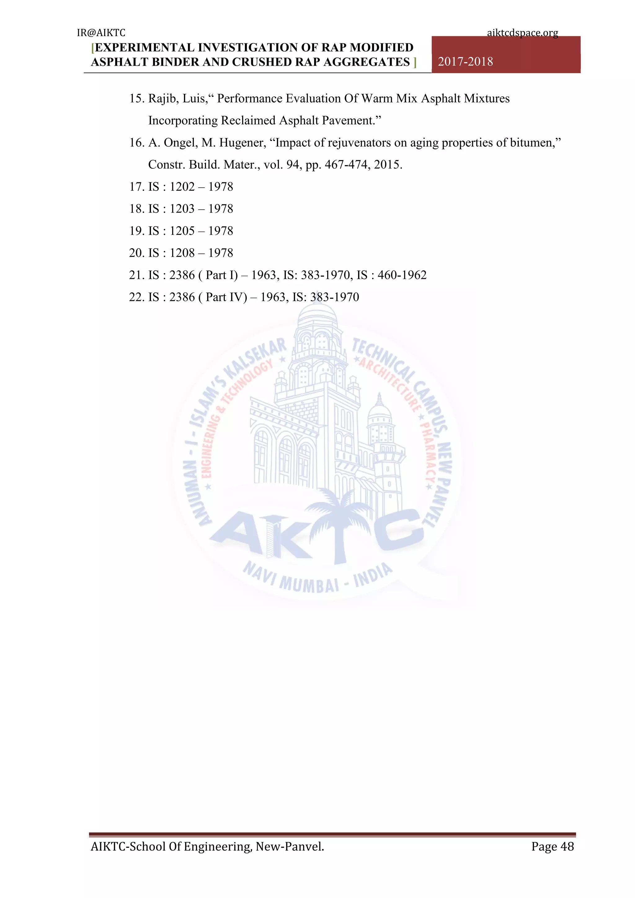 [EXPERIMENTAL INVESTIGATION OF RAP MODIFIED
ASPHALT BINDER AND CRUSHED RAP AGGREGATES ] 2017-2018
AIKTC-School Of Engineering, New-Panvel. Page 48
15. Rajib, Luis,“ Performance Evaluation Of Warm Mix Asphalt Mixtures
Incorporating Reclaimed Asphalt Pavement.”
16. A. Ongel, M. Hugener, “Impact of rejuvenators on aging properties of bitumen,”
Constr. Build. Mater., vol. 94, pp. 467-474, 2015.
17. IS : 1202 – 1978
18. IS : 1203 – 1978
19. IS : 1205 – 1978
20. IS : 1208 – 1978
21. IS : 2386 ( Part I) – 1963, IS: 383-1970, IS : 460-1962
22. IS : 2386 ( Part IV) – 1963, IS: 383-1970
IR@AIKTC aiktcdspace.org
 