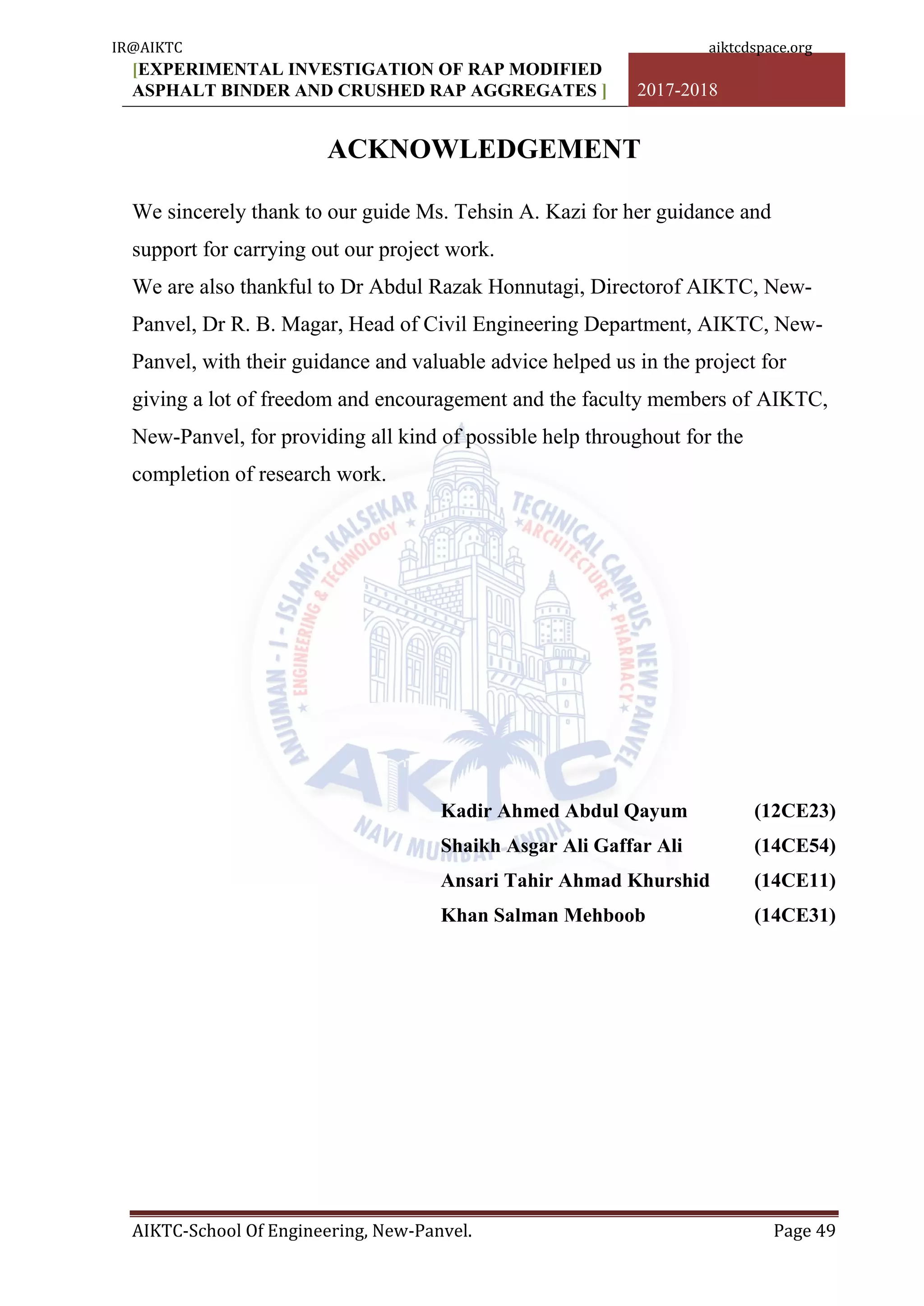 [EXPERIMENTAL INVESTIGATION OF RAP MODIFIED
ASPHALT BINDER AND CRUSHED RAP AGGREGATES ] 2017-2018
AIKTC-School Of Engineering, New-Panvel. Page 49
ACKNOWLEDGEMENT
We sincerely thank to our guide Ms. Tehsin A. Kazi for her guidance and
support for carrying out our project work.
We are also thankful to Dr Abdul Razak Honnutagi, Directorof AIKTC, New-
Panvel, Dr R. B. Magar, Head of Civil Engineering Department, AIKTC, New-
Panvel, with their guidance and valuable advice helped us in the project for
giving a lot of freedom and encouragement and the faculty members of AIKTC,
New-Panvel, for providing all kind of possible help throughout for the
completion of research work.
Kadir Ahmed Abdul Qayum (12CE23)
Shaikh Asgar Ali Gaffar Ali (14CE54)
Ansari Tahir Ahmad Khurshid (14CE11)
Khan Salman Mehboob (14CE31)
IR@AIKTC aiktcdspace.org
 