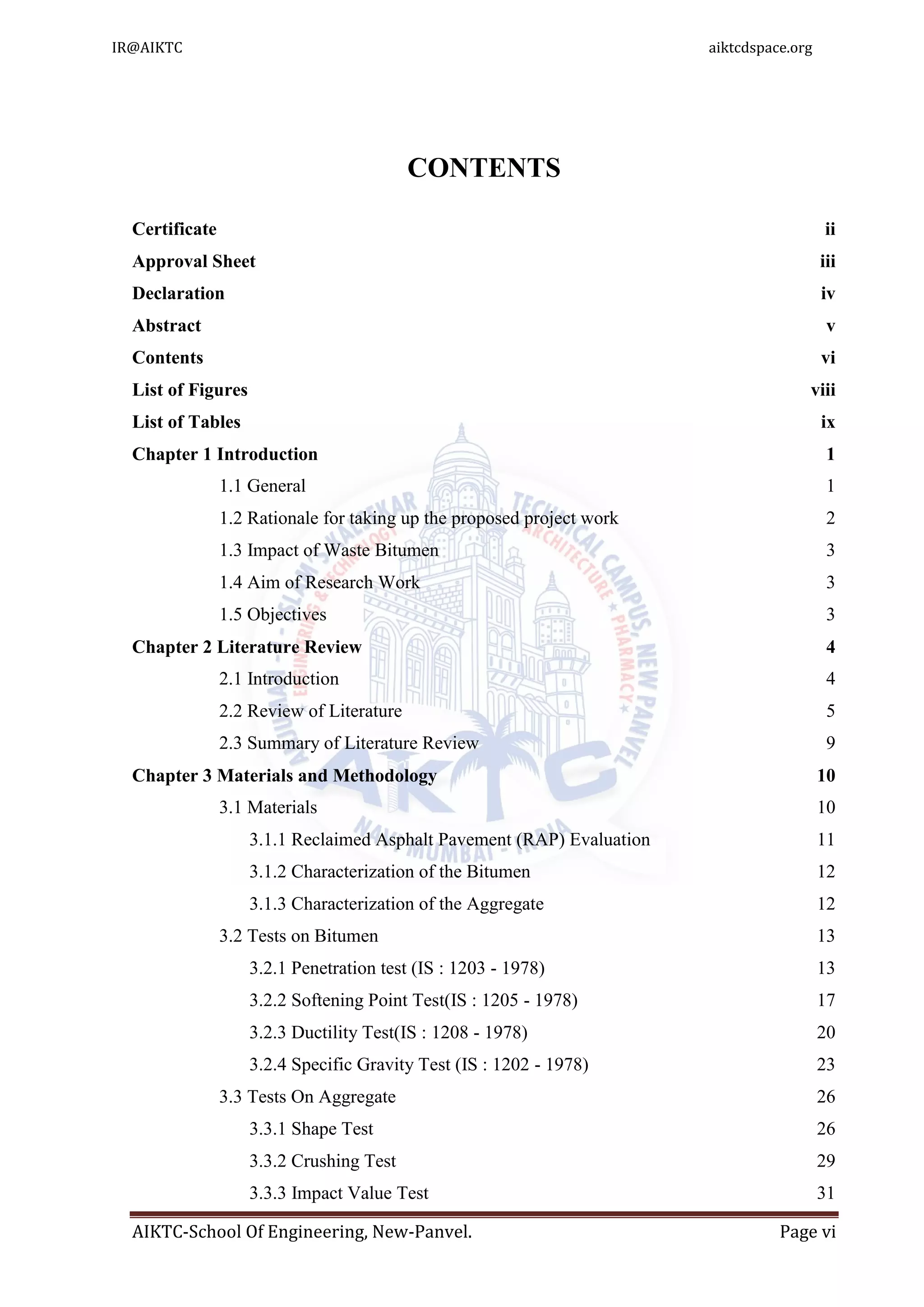 AIKTC-School Of Engineering, New-Panvel. Page vi
CONTENTS
Certificate ii
Approval Sheet iii
Declaration iv
Abstract v
Contents vi
List of Figures viii
List of Tables ix
Chapter 1 Introduction 1
1.1 General 1
1.2 Rationale for taking up the proposed project work 2
1.3 Impact of Waste Bitumen 3
1.4 Aim of Research Work 3
1.5 Objectives 3
Chapter 2 Literature Review 4
2.1 Introduction 4
2.2 Review of Literature 5
2.3 Summary of Literature Review 9
Chapter 3 Materials and Methodology 10
3.1 Materials 10
3.1.1 Reclaimed Asphalt Pavement (RAP) Evaluation 11
3.1.2 Characterization of the Bitumen 12
3.1.3 Characterization of the Aggregate 12
3.2 Tests on Bitumen 13
3.2.1 Penetration test (IS : 1203 - 1978) 13
3.2.2 Softening Point Test(IS : 1205 - 1978) 17
3.2.3 Ductility Test(IS : 1208 - 1978) 20
3.2.4 Specific Gravity Test (IS : 1202 - 1978) 23
3.3 Tests On Aggregate 26
3.3.1 Shape Test 26
3.3.2 Crushing Test 29
3.3.3 Impact Value Test 31
IR@AIKTC aiktcdspace.org
 
