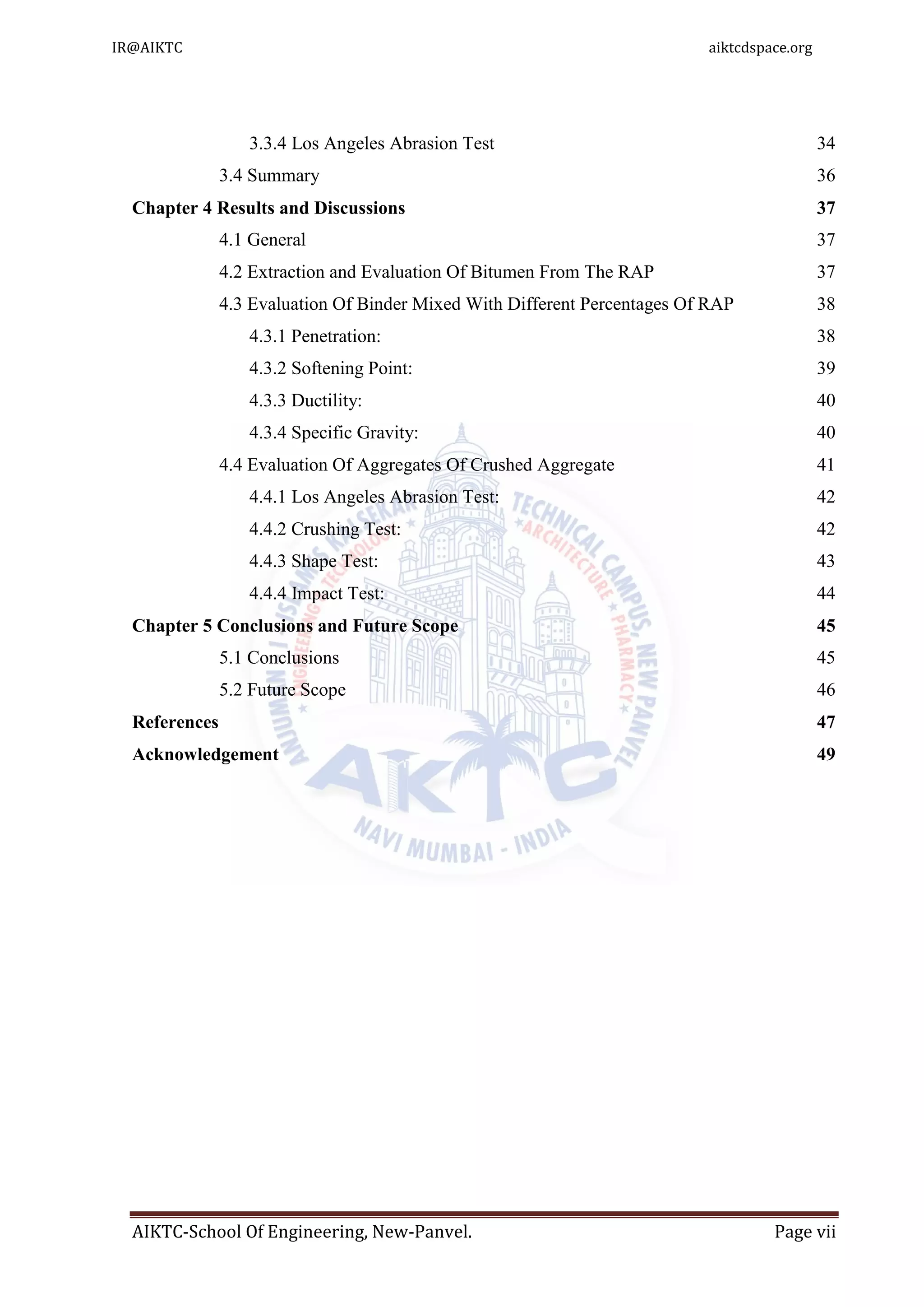 AIKTC-School Of Engineering, New-Panvel. Page vii
3.3.4 Los Angeles Abrasion Test 34
3.4 Summary 36
Chapter 4 Results and Discussions 37
4.1 General 37
4.2 Extraction and Evaluation Of Bitumen From The RAP 37
4.3 Evaluation Of Binder Mixed With Different Percentages Of RAP 38
4.3.1 Penetration: 38
4.3.2 Softening Point: 39
4.3.3 Ductility: 40
4.3.4 Specific Gravity: 40
4.4 Evaluation Of Aggregates Of Crushed Aggregate 41
4.4.1 Los Angeles Abrasion Test: 42
4.4.2 Crushing Test: 42
4.4.3 Shape Test: 43
4.4.4 Impact Test: 44
Chapter 5 Conclusions and Future Scope 45
5.1 Conclusions 45
5.2 Future Scope 46
References 47
Acknowledgement 49
IR@AIKTC aiktcdspace.org
 