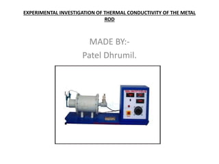 EXPERIMENTAL INVESTIGATION OF THERMAL CONDUCTIVITY OF THE METAL
ROD
MADE BY:-
Patel Dhrumil.
 