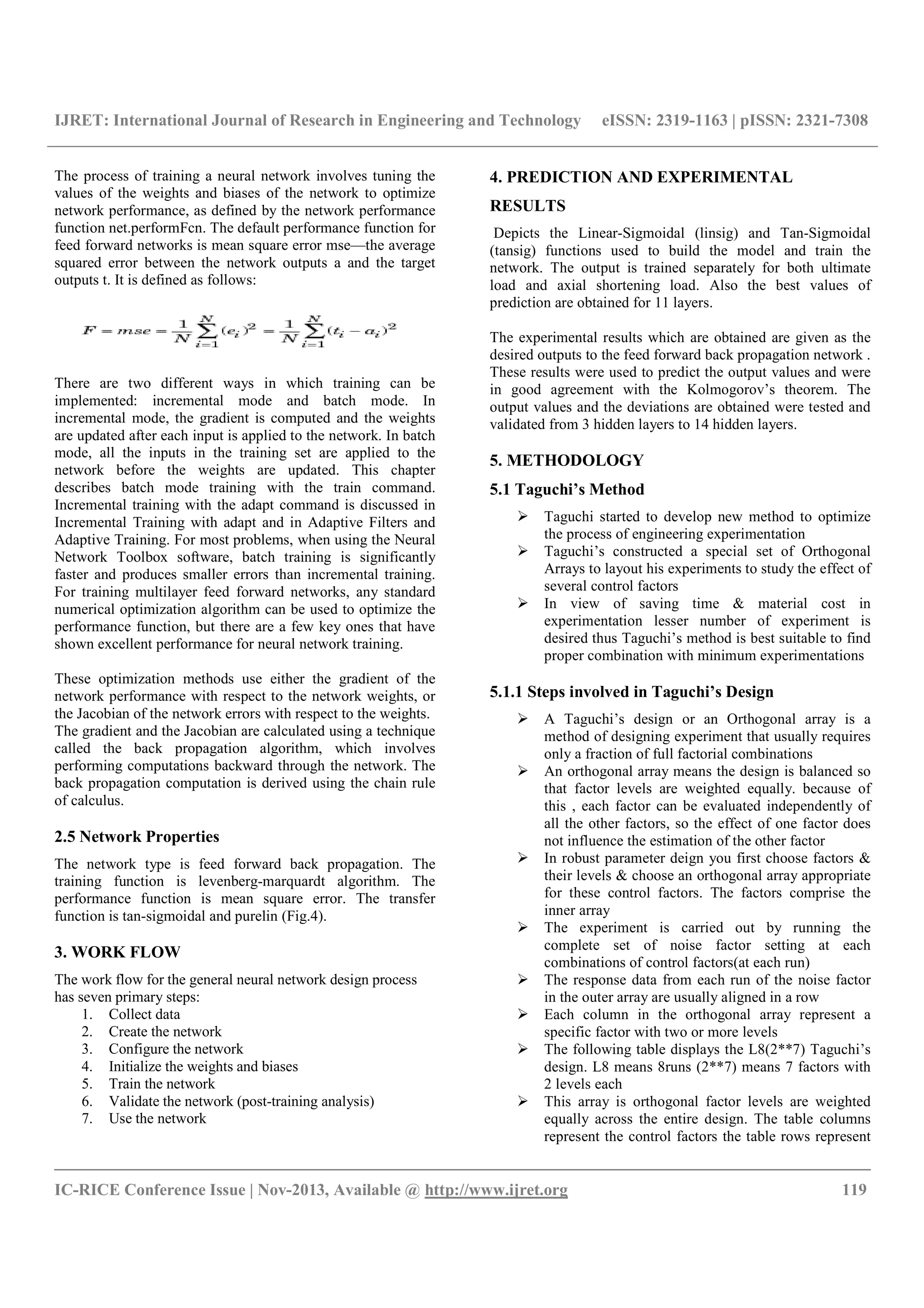 IJRET: International Journal of Research in Engineering and Technology eISSN: 2319-1163 | pISSN: 2321-7308
__________________________________________________________________________________________
IC-RICE Conference Issue | Nov-2013, Available @ http://www.ijret.org 119
The process of training a neural network involves tuning the
values of the weights and biases of the network to optimize
network performance, as defined by the network performance
function net.performFcn. The default performance function for
feed forward networks is mean square error mse—the average
squared error between the network outputs a and the target
outputs t. It is defined as follows:
There are two different ways in which training can be
implemented: incremental mode and batch mode. In
incremental mode, the gradient is computed and the weights
are updated after each input is applied to the network. In batch
mode, all the inputs in the training set are applied to the
network before the weights are updated. This chapter
describes batch mode training with the train command.
Incremental training with the adapt command is discussed in
Incremental Training with adapt and in Adaptive Filters and
Adaptive Training. For most problems, when using the Neural
Network Toolbox software, batch training is significantly
faster and produces smaller errors than incremental training.
For training multilayer feed forward networks, any standard
numerical optimization algorithm can be used to optimize the
performance function, but there are a few key ones that have
shown excellent performance for neural network training.
These optimization methods use either the gradient of the
network performance with respect to the network weights, or
the Jacobian of the network errors with respect to the weights.
The gradient and the Jacobian are calculated using a technique
called the back propagation algorithm, which involves
performing computations backward through the network. The
back propagation computation is derived using the chain rule
of calculus.
2.5 Network Properties
The network type is feed forward back propagation. The
training function is levenberg-marquardt algorithm. The
performance function is mean square error. The transfer
function is tan-sigmoidal and purelin (Fig.4).
3. WORK FLOW
The work flow for the general neural network design process
has seven primary steps:
1. Collect data
2. Create the network
3. Configure the network
4. Initialize the weights and biases
5. Train the network
6. Validate the network (post-training analysis)
7. Use the network
4. PREDICTION AND EXPERIMENTAL
RESULTS
Depicts the Linear-Sigmoidal (linsig) and Tan-Sigmoidal
(tansig) functions used to build the model and train the
network. The output is trained separately for both ultimate
load and axial shortening load. Also the best values of
prediction are obtained for 11 layers.
The experimental results which are obtained are given as the
desired outputs to the feed forward back propagation network .
These results were used to predict the output values and were
in good agreement with the Kolmogorov’s theorem. The
output values and the deviations are obtained were tested and
validated from 3 hidden layers to 14 hidden layers.
5. METHODOLOGY
5.1 Taguchi’s Method
Taguchi started to develop new method to optimize
the process of engineering experimentation
Taguchi’s constructed a special set of Orthogonal
Arrays to layout his experiments to study the effect of
several control factors
In view of saving time & material cost in
experimentation lesser number of experiment is
desired thus Taguchi’s method is best suitable to find
proper combination with minimum experimentations
5.1.1 Steps involved in Taguchi’s Design
A Taguchi’s design or an Orthogonal array is a
method of designing experiment that usually requires
only a fraction of full factorial combinations
An orthogonal array means the design is balanced so
that factor levels are weighted equally. because of
this , each factor can be evaluated independently of
all the other factors, so the effect of one factor does
not influence the estimation of the other factor
In robust parameter deign you first choose factors &
their levels & choose an orthogonal array appropriate
for these control factors. The factors comprise the
inner array
The experiment is carried out by running the
complete set of noise factor setting at each
combinations of control factors(at each run)
The response data from each run of the noise factor
in the outer array are usually aligned in a row
Each column in the orthogonal array represent a
specific factor with two or more levels
The following table displays the L8(2**7) Taguchi’s
design. L8 means 8runs (2**7) means 7 factors with
2 levels each
This array is orthogonal factor levels are weighted
equally across the entire design. The table columns
represent the control factors the table rows represent
 