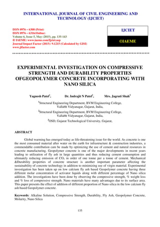 International Journal of Civil Engineering and Technology (IJCIET), ISSN 0976 – 6308 (Print),
ISSN 0976 – 6316(Online), Volume 6, Issue 5, May (2015), pp. 135-143 © IAEME
135
EXPERIMENTAL INVESTIGATION ON COMPRESSIVE
STRENGTH AND DURABILITY PROPERTIES
OFGEOPOLYMER CONCRETE INCORPORATING WITH
NANO SILICA
Yagnesh Patel1
, Dr. Indrajit N Patel2
, Mrs. Jagruti Shah3
1
Structural Engineering Department, BVM Engineering College,
Vallabh Vidyanagar, Gujarat, India,
2
Structural Engineering Department, BVM Engineering College,
Vallabh Vidyanagar, Gujarat, India,
3
OSD, Gujarat Technological University, Gujarat,
ABSTRACT
Global warming has emerged today as life-threatening issue for the world. As concrete is one
the most consumed material after water on the earth for infrastructure & construction industries, a
commendable contribution cam be made by optimizing the use of cement and natural resources in
concrete manufacturing. Geopolymer concrete is one of the major developments in recent years
leading to utilization of fly ash in large quantities and thus reducing cement consumption and
ultimately reducing emission of CO2 in order of one tonne per a tonne of cement. Mechanical
&Durability properties of concrete structure is another important parameter affecting the
sustainability of concrete technology in addition to minimizing use of virgin material. Experimental
investigation has been taken up on low calcium fly ash based Geopolymer concrete having three
different molar concentration of activator liquids along with different percentage of Nano silica
addition. The investigations have been done by observing the compressive strength, % weight loss
and % loss of compressive strength. Nano materials have many advantages due to its surface area.
This paper presents the effect of addition of different proportion of Nano silica in the low calcium fly
ash based Geopolymer concrete.
Keywords: Alkaline Solution, Compressive Strength, Durability, Fly Ash, Geopolymer Concrete,
Molarity, Nano Silica
INTERNATIONAL JOURNAL OF CIVIL ENGINEERING AND
TECHNOLOGY (IJCIET)
ISSN 0976 – 6308 (Print)
ISSN 0976 – 6316(Online)
Volume 6, Issue 5, May (2015), pp. 135-143
© IAEME: www.iaeme.com/Ijciet.asp
Journal Impact Factor (2015): 9.1215 (Calculated by GISI)
www.jifactor.com
IJCIET
©IAEME
 