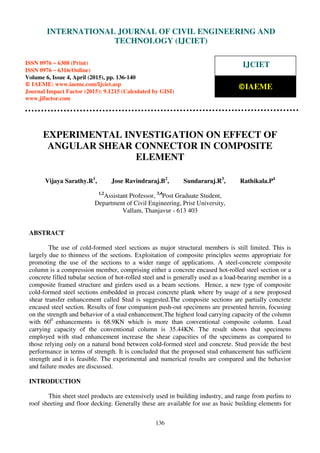 International Journal of Civil Engineering and Technology (IJCIET), ISSN 0976 – 6308 (Print),
ISSN 0976 – 6316(Online), Volume 6, Issue 4, April (2015), pp. 136-140 © IAEME
136
EXPERIMENTAL INVESTIGATION ON EFFECT OF
ANGULAR SHEAR CONNECTOR IN COMPOSITE
ELEMENT
Vijaya Sarathy.R1
, Jose Ravindraraj.B2
, Sundararaj.R3
, Rathikala.P4
1,2
Assistant Professor, 3,4
Post Graduate Student,
Department of Civil Engineering, Prist University,
Vallam, Thanjavur - 613 403
ABSTRACT
The use of cold-formed steel sections as major structural members is still limited. This is
largely due to thinness of the sections. Exploitation of composite principles seems appropriate for
promoting the use of the sections to a wider range of applications. A steel-concrete composite
column is a compression member, comprising either a concrete encased hot-rolled steel section or a
concrete filled tubular section of hot-rolled steel and is generally used as a load-bearing member in a
composite framed structure and girders used as a beam sections. Hence, a new type of composite
cold-formed steel sections embedded in precast concrete plank where by usage of a new proposed
shear transfer enhancement called Stud is suggested.The composite sections are partially concrete
encased steel section. Results of four companion push-out specimens are presented herein, focusing
on the strength and behavior of a stud enhancement.The highest load carrying capacity of the column
with 600
enhancements is 68.9KN which is more than conventional composite column. Load
carrying capacity of the conventional column is 35.44KN. The result shows that specimens
employed with stud enhancement increase the shear capacities of the specimens as compared to
those relying only on a natural bond between cold-formed steel and concrete. Stud provide the best
performance in terms of strength. It is concluded that the proposed stud enhancement has sufficient
strength and it is feasible. The experimental and numerical results are compared and the behavior
and failure modes are discussed.
INTRODUCTION
Thin sheet steel products are extensively used in building industry, and range from purlins to
roof sheeting and floor decking. Generally these are available for use as basic building elements for
INTERNATIONAL JOURNAL OF CIVIL ENGINEERING AND
TECHNOLOGY (IJCIET)
ISSN 0976 – 6308 (Print)
ISSN 0976 – 6316(Online)
Volume 6, Issue 4, April (2015), pp. 136-140
© IAEME: www.iaeme.com/Ijciet.asp
Journal Impact Factor (2015): 9.1215 (Calculated by GISI)
www.jifactor.com
IJCIET
©IAEME
 