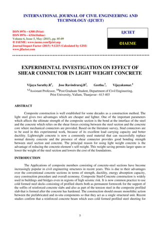 International Journal of Civil Engineering and Technology (IJCIET), ISSN 0976 – 6308 (Print),
ISSN 0976 – 6316(Online), Volume 6, Issue 5, May (2015), pp. 05-09 © IAEME
5
EXPERIMENTAL INVESTIGATION ON EFFECT OF
SHEAR CONNECTOR IN LIGHT WEIGHT CONCRETE
Vijaya Sarathy.R1
, Jose Ravindraraj.B2
, Geetha.3
, Vijayakumar.4
1,2
Assistant Professor, 3,4
Post Graduate Student, Department of Civil Engineering,
Prist University, Vallam, Thanjavur - 613 403
ABSTRACT
Composite construction is well established for some decades as a construction method. The
light steel gives two advantages which are cheaper and lighter. One of the important parameters
which affects the ultimate strength of the composite section is the bond at the interface of the steel
and the concrete which relies on the shear forces existing between the steel section and the concrete
core where mechanical connectors are provided. Based on the literature survey, Stud connectors are
to be used in this experimental work, because of its excellent load carrying capacity and better
ductility. Lightweight concrete is now a commonly used material that can successfully replace
normal density concrete and the presence of shear connector provides good bonding strength
between steel section and concrete. The principal reason for using light weight concrete is the
advantage of reducing the concrete element’s self-weight. This weight saving permits larger spans or
lower the weight of the steel section and lowers the cost of the foundations.
INTRODUCTION
The Applications of composite members consisting of concrete-steel sections have become
increasingly popular in civil engineering structures in recent years. This is due to their advantages
over the conventional concrete sections in terms of strength, ductility, energy absorption capacity,
easy construction procedure and overall economy. Composite Steel-Concrete construction is widely
used in buildings and bridges even in regions of high seismic risk. It is now common practice to use
cold formed steel decks consisting of profiled sheets both as permanent formwork for the support of
the soffits of reinforced concrete slabs and also as part of the tension steel in the composite profiled
slab that is formed after the concrete has hardened. The construction should ensure monolithic action
between the prefabricated and in-situ components so that they act as a single structural unit. Recent
studies confirm that a reinforced concrete beam which uses cold formed profiled steel sheeting for
INTERNATIONAL JOURNAL OF CIVIL ENGINEERING AND
TECHNOLOGY (IJCIET)
ISSN 0976 – 6308 (Print)
ISSN 0976 – 6316(Online)
Volume 6, Issue 5, May (2015), pp. 05-09
© IAEME: www.iaeme.com/Ijciet.asp
Journal Impact Factor (2015): 9.1215 (Calculated by GISI)
www.jifactor.com
IJCIET
©IAEME
 