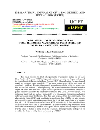 International Journal of Civil Engineering and Technology (IJCIET), ISSN 0976 – 6308
(Print), ISSN 0976 – 6316(Online) Volume 4, Issue 2, March - April (2013), © IAEME
321
EXPERIMENTAL INVESTIGATION ON GLASS
FIBRE REINFORCED PLASTICBRIDGE DECKS SUBJECTED
TO STATIC AND FATIGUE LOADING
Muthuraj. M. P.1
, Subramanian. K2
1
Assistant Professor in Civil Engineering, Coimbatore Institute of Technology,
Coimbatore – 641 014, INDIA
2
Professor and Head of Civil Engineering, Coimbatore Institute of Technology,
Coimbatore – 641 014, INDIA
ABSTRACT
This paper presents the details of experimental investigations carried out on Glass
Fibre Reinforced Polymer (GFRP) bridge decks subjected to static and fatigue loading. All
the beams have tested as per Indian Road Congress (IRC) Class A loading. The experimental
model is a one-third scaled model of a 3.75m bridge superstructure. Bridge deck panel of
span 1m is considered. The overall length and width of multi-cellular bridge deck panels are
kept as 1250 mm and 333.33 mm respectively. The overall dimensions have been arrived at
as per IRC code. The static and fatigue testing of prototype GFRP composite bridge deck
panels are carried out under the simulated wheel load of IRC Class A wheeled vehicle. Two
rectangular patch loads are applied symmetrically over the deck and the maximum deflection
under each panel under the factored load has been obtained. From the experiments, it is
observed that (i) the GFRP deck panel failed at an ultimate load of 123.6 kN with ultimate
deflection of 7.538mm under buckling criteria (ii) the GFRP deck panels failed at an ultimate
load of 113.8 kN with ultimate deflection of 4.057 mm under local shear criteria (ii) the
deflection within elastic limit is observed to be 1.627mm under buckling criteria and 0.902
under local shear criteria (iii) the GFRP deck panel resisted up to 5 million fatigue cycles and
(iv) the nature of failure is brittle for all the specimens. The experimental findings will be
useful for the design of bridge deck panels made up of GFRP.
INTERNATIONAL JOURNAL OF CIVIL ENGINEERING AND
TECHNOLOGY (IJCIET)
ISSN 0976 – 6308 (Print)
ISSN 0976 – 6316(Online)
Volume 4, Issue 2, March - April (2013), pp. 321-331
© IAEME: www.iaeme.com/ijciet.asp
Journal Impact Factor (2013): 5.3277 (Calculated by GISI)
www.jifactor.com
IJCIET
© IAEME
 