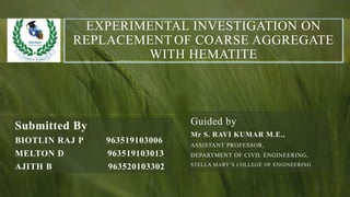 EXPERIMENTAL INVESTIGATION ON
REPLACEMENT OF COARSE AGGREGATE
WITH HEMATITE
Submitted By
BIOTLIN RAJ P 963519103006
MELTON D 963519103013
AJITH B 963520103302
Guided by
Mr S. RAVI KUMAR M.E.,
ASSISTANT PROFESSOR,
DEPARTMENT OF CIVIL ENGINEERING,
STELLA MARY’S COLLEGE OF ENGINEERING
 