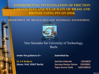 EXPERIMENTAL INVESTIGATION OF FRICTION
COEFFICIENT AND WEAR RATE OF BRASS AND
BRONZE USING PIN ON DISK
DEPARTMENT OF METALLURGY AND MATERIALS ENGINEERING
Under the guidance of –
Dr. S K Badjena
(Assoc. Prof. VSSUT Burla)
Submitted by-
Satirtha Pattnaik 15010837
Soumya Ranjan Sahoo 15010843
Tapas Kumar Naik 1603100019
Veer Surendra Sai University of Technology,
Burla
 