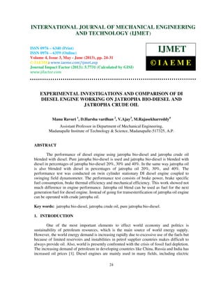 International Journal of Mechanical Engineering and Technology (IJMET), ISSN 0976 –
6340(Print), ISSN 0976 – 6359(Online) Volume 4, Issue 3, May - June (2013) © IAEME
24
EXPERIMENTAL INVESTIGATIONS AND COMPARISON OF DI
DIESEL ENGINE WORKING ON JATROPHA BIO-DIESEL AND
JATROPHA CRUDE OIL
Manu Ravuri 1
, D.Harsha vardhan 2
, V.Ajay3
, M.Rajasekharreddy4
Assistant Professor in Department of Mechanical Engineering,
Madanapalle Institute of Technology & Science, Madanapalle-517325, A.P.
ABSTRACT
The performance of diesel engine using jatropha bio-diesel and jatropha crude oil
blended with diesel. Pure jatropha bio-diesel is used and jatropha bio-diesel is blended with
diesel in percentages of jatropha bio-diesel 20%, 30% and 40%. In the same way jatropha oil
is also blended with diesel in percentages of jatropha oil 20%, 30%, and 40%. The
performance test was conducted on twin cylinder stationary DI diesel engine coupled to
swinging field dynamometer. The performance test consists of brake power, brake specific
fuel consumption, brake thermal efficiency and mechanical efficiency. This work showed not
much difference in engine performance. Jatropha oil blend can be used as fuel for the next
generation fuel for diesel engine. Instead of going for transesterification of jatropha oil engine
can be operated with crude jatropha oil.
Key words: jatropha bio-diesel, jatropha crude oil, pure jatropha bio-diesel.
1. INTRODUCTION
One of the most important elements to effect world economy and politics is
sustainability of petroleum resources, which is the main source of world energy supply.
However, the world energy demand is increasing rapidly due to excessive use of the fuels but
because of limited reservoirs and instabilities in petrol supplier countries makes difficult to
always provide oil. Also, world is presently confronted with the crisis of fossil fuel depletion.
The increasing demand of petroleum in developing countries like China, Russia and India has
increased oil prices [1]. Diesel engines are mainly used in many fields, including electric
INTERNATIONAL JOURNAL OF MECHANICAL ENGINEERING
AND TECHNOLOGY (IJMET)
ISSN 0976 – 6340 (Print)
ISSN 0976 – 6359 (Online)
Volume 4, Issue 3, May - June (2013), pp. 24-31
© IAEME: www.iaeme.com/ijmet.asp
Journal Impact Factor (2013): 5.7731 (Calculated by GISI)
www.jifactor.com
IJMET
© I A E M E
 