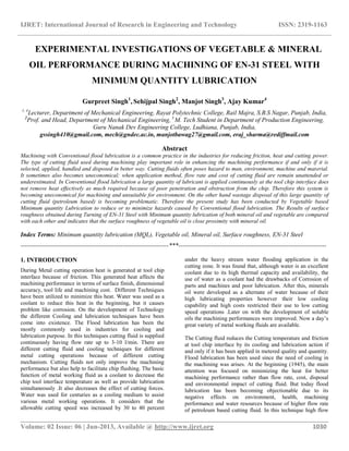 IJRET: International Journal of Research in Engineering and Technology ISSN: 2319-1163
__________________________________________________________________________________________
Volume: 02 Issue: 06 | Jun-2013, Available @ http://www.ijret.org 1030
EXPERIMENTAL INVESTIGATIONS OF VEGETABLE & MINERAL
OIL PERFORMANCE DURING MACHINING OF EN-31 STEEL WITH
MINIMUM QUANTITY LUBRICATION
Gurpreet Singh1
, Sehijpal Singh2
, Manjot Singh3
, Ajay Kumar4
1, 4
Lecturer, Department of Mechanical Engineering, Rayat Polytechnic College, Rail Majra, S.B.S Nagar, Punjab, India,
2
Prof. and Head, Department of Mechanical Engineering, 3
M. Tech Student in Department of Production Engineering,
Guru Nanak Dev Engineering College, Ludhiana, Punjab, India,
gssingh410@gmail.com, mech@gndec.ac.in, manjotbawag27@gmail.com, eraj_sharma@rediffmail.com
Abstract
Machining with Conventional flood lubrication is a common practice in the industries for reducing friction, heat and cutting power.
The type of cutting fluid used during machining play important role in enhancing the machining performance if and only if it is
selected, applied, handled and disposed in better way. Cutting fluids often poses hazard to man, environment, machine and material.
It sometimes also becomes uneconomical; when application method, flow rate and cost of cutting fluid are remain unattended or
underestimated. In Conventional flood lubrication a large quantity of lubricant is applied continuously at the tool chip interface does
not remove heat effectively as much required because of poor penetration and obstruction from the chip. Therefore this system is
becoming uneconomical for machining and unsuitable for environment. On the other hand wastage disposal of this large quantity of
cutting fluid (petroleum based) is becoming problematic. Therefore the present study has been conducted by Vegetable based
Minimum quantity Lubrication to reduce or to minimize hazards caused by Conventional flood lubrication. The Results of surface
roughness obtained during Turning of EN-31 Steel with Minimum quantity lubrication of both mineral oil and vegetable are compared
with each other and indicates that the surface roughness of vegetable oil is close proximity with mineral oil.
Index Terms: Minimum quantity lubrication (MQL), Vegetable oil, Mineral oil, Surface roughness, EN-31 Steel
-----------------------------------------------------------------------***-----------------------------------------------------------------------
1. INTRODUCTION
During Metal cutting operation heat is generated at tool chip
interface because of friction. This generated heat affects the
machining performance in terms of surface finish, dimensional
accuracy, tool life and machining cost. Different Techniques
have been utilized to minimize this heat. Water was used as a
coolant to reduce this heat in the beginning, but it causes
problem like corrosion. On the development of Technology
the different Cooling and lubrication techniques have been
come into existence. The Flood lubrication has been the
mostly commonly used in industries for cooling and
lubrication purpose. In this techniques cutting fluid is supplied
continuously having flow rate up to 3-10 l/min. There are
different cutting fluid and cooling techniques for different
metal cutting operations because of different cutting
mechanism. Cutting fluids not only improve the machining
performance but also help to facilitate chip flushing. The basic
function of metal working fluid as a coolant to decrease the
chip tool interface temperature as well as provide lubrication
simultaneously .It also decreases the effect of cutting forces.
Water was used for centuries as a cooling medium to assist
various metal working operations. It considers that the
allowable cutting speed was increased by 30 to 40 percent
under the heavy stream water flooding application in the
cutting zone. It was found that, although water is an excellent
coolant due to its high thermal capacity and availability, the
use of water as a coolant had the drawbacks of Corrosion of
parts and machines and poor lubrication. After this, minerals
oil were developed as a alternate of water because of their
high lubricating properties however their low cooling
capability and high costs restricted their use to low cutting
speed operations .Later on with the development of soluble
oils the machining performances were improved. Now a day’s
great variety of metal working fluids are available.
The Cutting fluid reduces the Cutting temperature and friction
at tool chip interface by its cooling and lubrication action if
and only if it has been applied in metered quality and quantity.
Flood lubrication has been used since the need of cooling in
the machining was arises. At the beginning (1945), the main
attention was focused on minimizing the heat for better
machining performance rather than flow rate, cost, disposal
and environmental impact of cutting fluid. But today flood
lubrication has been becoming objectionable due to its
negative effects on environment, health, machining
performance and water resources because of higher flow rate
of petroleum based cutting fluid. In this technique high flow
 