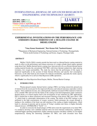 International Journal of Advanced Research in Engineering and Technology (IJARET), ISSN
0976 – 6480(Print), ISSN 0976 – 6499(Online) Volume 4, Issue 3, April (2013), © IAEME
20
EXPERIMENTAL INVESTIGATIONS ON THE PERFORMANCE AND
EMISSOIN CHARACTERISTICS OF A MULLITE COATED DI
DIESEL ENGINE
1
Vinay Kumar Domakonda*
, 2
Ravi Kumar Puli, 3
Santhosh Kumari
1,2
Department of Mechanical Engineering, National Institute of Technology, Warangal,India
3
Christu Jyothi Institute of Technology and Scienc, Jangoen, Warangal, India
ABSTRACT
Mullite (3Al2O3-2SiO2) ceramic powder has been used as a thermal barrier coating material to
study its effect on the performance and exhaust emissions of a single cylinder diesel engine operated
using diesel fuel. Mullite thermal barrier coatings have been proved to be an efficient thermal barrier
coating material besides the conventional YSZ TBCs with lower thermal conductivity, high sintering
resistance, low oxygen permeability. The study has shown that the performance of the engine is
improved significantly on the account of brake thermal efficiency and specific fuel consumption.
Emissions, on the other hand are also found to be reduced considerably, especially the smoke opacity
which is significantly low at all Low Heat Rejection (LHR) operations.
Key Words: Low Heat Rejection Diesel Engine, Mullite, Thermal Barrier Coatings.
1. INTRODUCTION
Plasma-sprayed ceramic thermal barrier coatings (TBCs) are being extensively perused area
of interest from the recent past for the improved efficiency and reduced emissions especially in diesel
engines. Yttria stabilized zirconia, also called partially stabilized zirconia(Y-PSZ) material is believed
to be a reliable TBC until now but the failure of the coating at elevated temperatures under continuous
thermal shocks as in diesel engines lead to the investigation of new materials for TBC applications.
PSZ is limited due to phase transitions and increased sintering of the porous TBC layer above 1200
°C, which leads to catastrophic delamination of the coating. The failure of the PSZ coatings is also
attributed to the high concentration of oxygen vacancies which permeates the oxygen through it,
leading to the oxidation of the bond coat and sintering of the coating at higher temperatures, which
leads to a decrease in porosity and an increase of Young’s modulus and, hence, to higher thermally
induced stresses [ HYPERLINK l "Yul10" 1 ].
In order to overcome the disadvantages of PSZ and to meet the requirements of an ideal TBC,
it is needed to develop a new candidate material with even lower thermal conductivity, capability to
withstand higher operating temperatures, higher sintering-resistance and phase stability at even higher
temperature2]}. Among the interesting candidates for TBCs, rare earth zirconates have been
INTERNATIONAL JOURNAL OF ADVANCED RESEARCH IN
ENGINEERING AND TECHNOLOGY (IJARET)
ISSN 0976 - 6480 (Print)
ISSN 0976 - 6499 (Online)
Volume 4, Issue 3, April 2013, pp. 20-25
© IAEME: www.iaeme.com/ijaret.asp
Journal Impact Factor (2013): 5.8376 (Calculated by GISI)
www.jifactor.com
IJARET
© I A E M E
 
