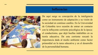 Influencias
De aquí surge su concepción de la inteligencia
como un instrumento de adaptación y su visión de
la sociedad en continuo cambio. En la Universidad
de Columbia tuvo ocasión de entrar en contacto
con la influyente corriente psicológica de la época:
el conductismo, que dejó huellas indelebles en su
teoría educativa. De esta corriente rescató la
importancia dada al medio ambiente como factor
primordial en la tarea educativa y en el desarrollo
de la personalidad humana.
 