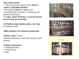 Growing seasons-
 The best growing season is from March –
April to September-October.
Generally ,at least 3-4 cuts can be
successfully taken from this 2 months growth
period of each batch.
It takes about 30-45 days to get the desired
harvest from spwaned bags.
 Polythene bags, bamboo poles, coco-rope
for roping of bags.
Big containers for substrate preparation.
Water source- Pump
watering equipments- water tank, sprayers, hand
sprayers.
 Other instruments-
 Weighing balance
 Thermometer
knife
 