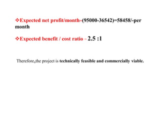 Expected net profit/month=(95000-36542)=58458/-per
month
Expected benefit / cost ratio = 2.5 :1
Therefore,the project is technically feasible and commercially viable.
 