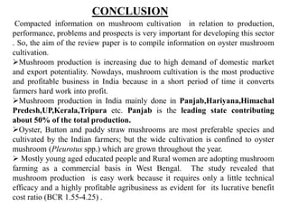 Compacted information on mushroom cultivation in relation to production,
performance, problems and prospects is very important for developing this sector
. So, the aim of the review paper is to compile information on oyster mushroom
cultivation.
Mushroom production is increasing due to high demand of domestic market
and export potentiality. Nowdays, mushroom cultivation is the most productive
and profitable business in India because in a short period of time it converts
farmers hard work into profit.
Mushroom production in India mainly done in Panjab,Hariyana,Himachal
Predesh,UP,Kerala,Tripura etc. Panjab is the leading state contributing
about 50% of the total production.
Oyster, Button and paddy straw mushrooms are most preferable species and
cultivated by the Indian farmers; but the wide cultivation is confined to oyster
mushroom (Pleurotus spp.) which are grown throughout the year.
 Mostly young aged educated people and Rural women are adopting mushroom
farming as a commercial basis in West Bengal. The study revealed that
mushroom production is easy work because it requires only a little technical
efficacy and a highly profitable agribusiness as evident for its lucrative benefit
cost ratio (BCR 1.55-4.25) .
CONCLUSION
 