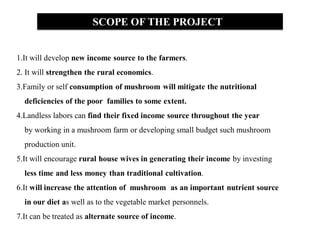 SCOPE OF THE PROJECT
1.It will develop new income source to the farmers.
2. It will strengthen the rural economics.
3.Family or self consumption of mushroom will mitigate the nutritional
deficiencies of the poor families to some extent.
4.Landless labors can find their fixed income source throughout the year
by working in a mushroom farm or developing small budget such mushroom
production unit.
5.It will encourage rural house wives in generating their income by investing
less time and less money than traditional cultivation.
6.It will increase the attention of mushroom as an important nutrient source
in our diet as well as to the vegetable market personnels.
7.It can be treated as alternate source of income.
 
