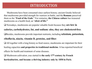 INTRODUCTION
Mushrooms have been consumed since earliest history; ancient Greeks believed
that mushrooms provided strength for warriors in battle, and the Romans perceived
them as the “Food of the Gods.” For centuries, the Chinese culture has treasured
mushrooms as a health food, an “elixir of life.”
 Nowadays, mushrooms are popular valuable foods because they are low in
calories, carbohydrates, fat, and sodium: also, they are cholesterol-free.
Besides, mushrooms provide important nutrients, including selenium, potassium,
riboflavin, niacin, vitamin D, proteins, and fiber.
 All together with a long history as food source, mushrooms are important for their
healing capacities and properties in traditional medicine. It has reported beneficial
effects for health and treatment of some diseases.
 Mushroom cultivation ,was started in the early 17th century by French
horticulturists, and became a thriving industry only by 1850 in Paris.
 
