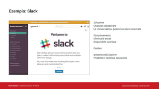 Nicola Mattina - Creative Commons BY NC SA Experimental Marketing - Settembre 2017
Esempio: Slack
Soluzione
Chat per collaborare
Le conversazioni possono essere ricercate
Posizionamento
Elimina le email
Disponibile ovunque
Cambia
Iperpersonalizzazione
Prodotto in continua evoluzione
 