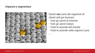 Nicola Mattina - Creative Commons BY NC SA Experimental Marketing - Settembre 2017
Questi non sono dei segmenti di
clienti utili per lavorare:
• Tutti gli utenti di Internet
• Tutti gli utenti italiani
• Tutte le aziende del mondo
• Tutte le aziende nella regione Lazio
• …
Imparare a segmentare
 