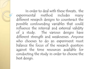 In order to deal with these threats, the
experimental method includes many
different research designs to counteract the
possible confounding variables that could
influence the internal and external validity
of a study. The various designs have
different strength and weaknesses. Anyone
who chooses to do an experiment must
balance the focus of the research question
against the time resources available for
conducting the study in order to choose the
best design.
 