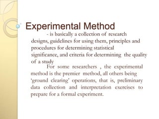 Experimental Method
- is basically a collection of research
designs, guidelines for using them, principles and
procedures for determining statistical
significance, and criteria for determining the quality
of a study
For some researchers , the experimental
method is the premier method, all others being
‘ground clearing’ operations, that is, preliminary
data collection and interpretation exercises to
prepare for a formal experiment.
 