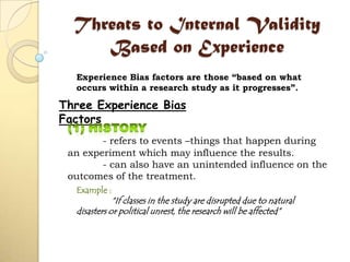 Threats to Internal Validity
Based on Experience
Three Experience Bias
Factors
- refers to events –things that happen during
an experiment which may influence the results.
- can also have an unintended influence on the
outcomes of the treatment.
Example :
“If classes in the study are disrupted due to natural
disasters or political unrest, the research will be affected”
Experience Bias factors are those “based on what
occurs within a research study as it progresses”.
 