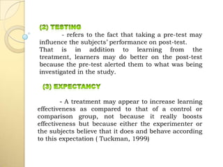 - refers to the fact that taking a pre-test may
influence the subjects’ performance on post-test.
That is in addition to learning from the
treatment, learners may do better on the post-test
because the pre-test alerted them to what was being
investigated in the study.
- A treatment may appear to increase learning
effectiveness as compared to that of a control or
comparison group, not because it really boosts
effectiveness but because either the experimenter or
the subjects believe that it does and behave according
to this expectation ( Tuckman, 1999)
 