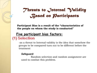 Threats to Internal Validity
Based on Participants
Participant Bias is a result of the “characteristics of
the people on whom the study is conducted”
Five participant bias factors:
-as a threat to Internal validity is the idea that somehow the
groups to be compared turn out to be different before the
treatment
Safeguard:
Random selection and random assignment are
used to combat this problem.
 