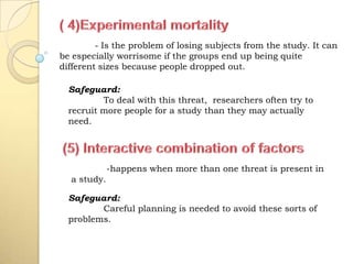 - Is the problem of losing subjects from the study. It can
be especially worrisome if the groups end up being quite
different sizes because people dropped out.
-happens when more than one threat is present in
a study.
Safeguard:
To deal with this threat, researchers often try to
recruit more people for a study than they may actually
need.
Safeguard:
Careful planning is needed to avoid these sorts of
problems.
 