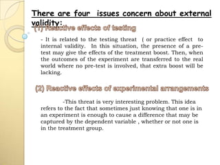 There are four issues concern about external
validity:
  - It is related to the testing threat ( or practice effect to
  internal validity. In this situation, the presence of a pre-
  test may give the effects of the treatment boost. Then, when
  the outcomes of the experiment are transferred to the real
  world where no pre-test is involved, that extra boost will be
  lacking.




           -This threat is very interesting problem. This idea
  refers to the fact that sometimes just knowing that one is in
  an experiment is enough to cause a difference that may be
  captured by the dependent variable , whether or not one is
  in the treatment group.
 