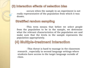 -occurs when the sample in an experiment is not
really representative of the population from which it was
drawn.



        -This term means that before we select people
from the population to be in the sample, we determine
what the relevant characteristics of the population are and
make sure that the levels in the sample represents the
population appropriately.



        -This threat is hard to manage in the classroom
research , especially in second language settings where
students have access to the target language outside of
class.
 