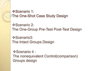 Scenario 1:
The One-Shot Case Study Design

Scenario 2:
The One-Group Pre-Test Post-Test Design

Scenario3:
The Intact Groups Design

Scenario 4 :
The nonequivalent Control(comparison)
Groups design
 