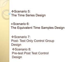 Scenario 5:
The Time Series Design

Scenario 6:
The Equivalent Time Samples Design

Scenario 7:
Post- Test Only Control Group
Design
Scenario 8:
Pre-test Post Test Control
Design
 