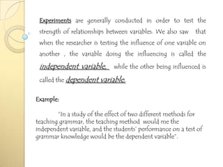 Experiments are generally conducted in order to test the
 strength of relationships between variables. We also saw    that
 when the researcher is testing the influence of one variable on
 another , the variable doing the influencing is called the

 independent variable,        while the other being influenced is

 called the dependent   variable.

Example:

        “In a study of the effect of two different methods for
teaching grammar, the teaching method would me the
independent variable, and the students’ performance on a test of
grammar knowledge would be the dependent variable”.
 