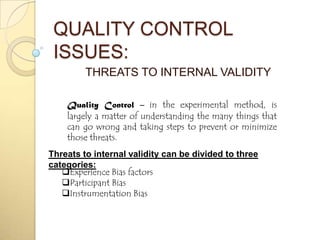 QUALITY CONTROL
 ISSUES:
         THREATS TO INTERNAL VALIDITY

    Quality Control – in the experimental method, is
    largely a matter of understanding the many things that
    can go wrong and taking steps to prevent or minimize
    those threats.
Threats to internal validity can be divided to three
categories:
   Experience Bias factors
   Participant Bias
   Instrumentation Bias
 